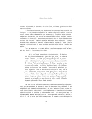 130
Alfonzo Rumazo González
sistema republicano, la autoridad se forma en la educación, porque educar es
crear voluntades”.
Es punto fundamental, para Rodríguez, la comprensión y atención del
indígena, en esta América en proceso de formación político-social: “Si usted
desea -dícele al Rector Quevedo que mi trabajo y los gastos no se pierdan,
emprenda una escuela con indios. Bien merecen los dueños del país, los que
mantienen el Gobierno y la Iglesia con su dinero, y a los particulares con su
trabajo, que enseñen a sus hijos a hablar, a escribir, a llevar cuentas y a tratar
con decencia, aunque no sea más, para que sirvan bien a los “amos” que la
Divina Providencia les ha dado, con encargo de mostrarles el camino del
cielo”.
En el ver lejos, muy lejos hacia delante, halla Rodríguez necesaria la Cien-
cia para América. Aconseja en Latacunga:
Si en el Colegio se enseñaran ciencias exactas y de observa-
ción, los jóvenes aprenderían a apreciar lo que pisan y se abrirían
muchas carreras. Con latín, leyes y teología no ganarán de qué sub-
sistir, o subsistirán entre privaciones y escaceses. Con conocimientos
de Historia Natural, apoyados en los de física y química, serían
agricultores instruidos y preferirían la vida del campo a los poblados,
porque se distraerían con utilidad. Conociendo los minerales, po-
drían emprender cateos de metales más útiles que el oro y que la
plata, como hierro, plomo, estaño, cobre, zinc, platina, manganesa y
otros. La plata y el oro halagan la avaricia y al cabo empobrecen al
minero, porque las vetas se pierden o se agotan y él sigue buscándo-
las, como perro hambriento que, después de haber tragado el bocado,
se queda olfateando el lugar donde lo halló.
Hay aquí, en este preconizar la Ciencia y exaltarla, con un sentido pragmá-
tico, una prefiguración de la marcha nueva de todos los conocimientos, ya no
empíricos, sino avalados por un registro y un hacer positivo, técnico además. Se
fijan rumbos nuevos para América, en tiempos en que el Nuevo Mundo no había
pensado todavía en penetrar en las investigaciones y prácticas de tal laya. La
preocupación por esa actividad no llegó a tomar vigencia sino a fines del dieci-
nueve. Y vale recordar que la iniciativa primera de importar científicos para la
 