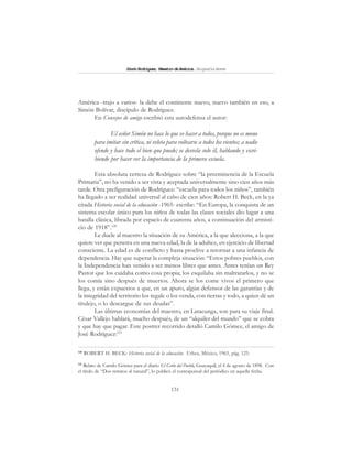 131
SimónRodríguez,MaestrodeAmérica.BiografíaBreve
América -trajo a varios- la debe el continente nuevo, nuevo también en eso, a
Simón Bolívar, discípulo de Rodríguez.
En Consejos de amigo escribió esta autodefensa el autor:
El señor Simón no hace lo que ve hacer a todos, porque no es mono
para imitar sin crítica, ni veleta para voltearse a todos los vientos; a nadie
ofende y hace todo el bien que puede; se desvela solo él, hablando y escri-
biendo por hacer ver la importancia de la primera escuela.
Esta absoluta certeza de Rodríguez sobre “la preeminencia de la Escuela
Primaria”, no ha venido a ser vista y aceptada universalmente sino cien años más
tarde. Otra prefiguración de Rodríguez: “escuela para todos los niños”, también
ha llegado a ser realidad universal al cabo de cien años: Robert H. Beck, en la ya
citada Historia social de la educación -1965- escribe: “En Europa, la conquista de un
sistema escolar único para los niños de todas las clases sociales dio lugar a una
batalla clásica, librada por espacio de cuarenta años, a continuación del armisti-
cio de 1918”.120
Le duele al maestro la situación de su América, a la que alecciona, a la que
quiere ver que penetra en una nueva edad, la de la adultez, en ejercicio de libertad
consciente. La edad es de conflicto y hasta proclive a retornar a una infancia de
dependencia. Hay que superar la compleja situación: “Estos pobres pueblos, con
la Independencia han venido a ser menos libres que antes. Antes tenían un Rey
Pastor que los cuidaba como cosa propia; los esquilaba sin maltratarlos, y no se
los comía sino después de muertos. Ahora se los come vivos el primero que
llega, y están expuestos a que, en un apuro, algún defensor de las garantías y de
la integridad del territorio los regale o los venda, con tierras y todo, a quien dé un
titulejo, o lo descargue de sus deudas”.
Las últimas economías del maestro, en Latacunga, son para su viaje final.
César Vallejo hablará, mucho después, de un “alquiler del mundo” que se cobra
y que hay que pagar. Este postrer recorrido detalló Camilo Gómez, el amigo de
José Rodríguez:121
120
ROBERT H. BECK: Historia social de la educación. Uthea, México, 1965, pág. 125.
121
Relato de Camilo Gómez para el diario El Grito del Pueblo, Guayaquil, el 4 de agosto de 1898. Con
el título de “Dos retratos al natural”, lo publicó el corresponsal del periódico en aquella fecha.
 