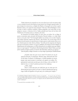 132
Alfonzo Rumazo González
“Trabé relaciones de amistad con este joven (José) que era de mi misma edad
y con él visitaba la casa de don Simón, el que pronto me consagró especial cariño. Al
poco tiempo de conocernos, se dirigió don Simón a Guayaquil con su hijo (a quien
llamaba Cocho), y los seguí dos meses después”. De nuevo Simón Rodríguez a lomo
de mula -es decir a columna vertebral y caderas golpeadas-, por varios días, en muy
peligroso ascenso y descenso de los Andes, pasando por cerca de las nieves del
Chimborazo. El anciano tiene ya ochenta y dos años.
Su resistencia de hombre padece la vejez, pero con lucha. No se dirige al
puerto ecuatoriano para encontrar allí descanso; buscará trabajo, a su edad. ¡Qué
joven es este gran viejo! “En Guayaquil celebró un contrato con un señor Zegarra,
para refinar esperma; empresa que fracasó”, dice Gómez. No son las clases sino la
ciencia el recurso puesto en ejecución por el viajero, para no sufrir miseria. Pero, ya no
hay solución para esta vida valerosa, titánica. “Acosado por las exigencias de Zegarra
para que le devolviera el dinero con que lo habilitara, don Simón resolvió dirigirse al
departamento de Lambayeque, en el Perú, llamado por un caballero para que implan-
tara no sé qué negocio”. El gobierno liberal del general José María Urbina, que bien
pudo atender de alguna manera al maestro del Libertador, nada hizo; lo ignoró.122
Antesdepartir,sedirigeelmaestroasuviejoamigoelgeneralJoséTrinidadMorán:
¿Cuántos años hace que no nos vemos? Un francés me saca de
aquí para llevarme a Lambayeque. Mañana salgo, embarcado como Noé
en una balsa. Escíbame a Lambayeque, y si puede mándeme un socorro,
porque estoy como las putas en cuaresma, con capital y sin réditos. Pre-
guntando por usted, unos me dicen que está en Lima, y otros en Chile. El
dador de ésta es el señor Landarou, persona de mi confianza.
¡Adiós, amigo!
Deseo a usted como para mí salud para que no sienta que vive
distracción para que no piense en lo que es y muerte repentina para que no
tenga el dolor de despedirse de lo que ama y de sí mismo para siempre.123
122
ALFREDO PAREJA DIEZCANSECO: Historia de la República .... T. I, pág. 65, dice de Urbina:
“Fue un caudillo militar formado en las fila de Juan José Flores, pero con una cierta ideología, que
el fundador del Estado (Flores) no poseía, y con algunas dotes de administrador, de las que Flores
careció totalmente”.
123
Carta del 26 de noviembre de 1853.
 