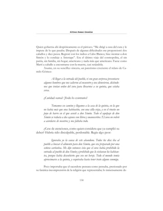 134
Alfonzo Rumazo González
Quien gobierna ahí despóticamente es el párroco. “Me dirigí a casa del cura y le
impuse de lo que pasaba. Después de algunas dificultades me proporcionó dos
caballos y diez pesos. Regresé con los indios a Cabo Blanco; hice montar a don
Simón y lo conduje a Amotape”. Era el último viaje del cosmopolita, el sin
patria, sin familia, sin hogar; americano y nada más que americano. Fuese como
Martí a caballo a encontrarse con la muerte, casi retándola.
Asume, en su sencillez sincera, un patetismo creciente el relato de Ca-
milo Gómez:
Al llegar a la entrada del pueblo, vi con gran sorpresa presentarse
algunos hombres que nos salieron al encuentro y nos detuvieron, diciéndo-
nos que tenían orden del cura para llevarnos a su quinta, que estaba
cerca.
¿Caridad suma? ¡Todo lo contrario!
Tomamos ese camino y llegamos a la casa de la quinta, en la que
no había más que una habitación, con una silla vieja, y en el rincón un
poyo de barro en el que acosté a don Simón. Todo el equipaje de don
Simón se reducía a dos cajones con libros y manuscritos. El cura no volvió
a acordarse de nosotros y nos faltaba todo.
¿Cese de atenciones, como quien considera que ya cumplió su
deber? Habría sido disculpable, perdonable. Regía algo peor:
Ignoraba yo la causa de este abandono. Todos los días iba al
pueblo a buscar el alimento para don Simón, que era preparado por una
señora caritativa. Me dijo entonces ésta que el cura había prohibido la
entrada al pueblo de don Simón y prohibido que lo visitaran los habitan-
tes, porque había descubierto que era un hereje. Todo el mundo temía
aproximarse a la quinta, y esquivaba hasta tener trato alguno conmigo.
Poco importaba que el sacerdote pensara como pensaba, presionado por
su fanática incomprensión de la religión que representaba; lo inmensamente de-
 