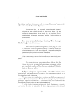 136
Alfonzo Rumazo González
La vitalidad era, hasta el momento, sólo espiritual; físicamente, “era como de
edad de noventa años”, escribirá el párroco.
Pasaron unos días, y me sorprendió una mañana don Simón di-
ciéndome que fuera a llamar al cura. Me dirigí a casa de éste, y fui mal
recibido; el cura me contestó que no quería ver a un protestante. Insistí,
manifestándole que deseaba confesarse el enfermo. Entonces convino en
acompañarme.
Este cura se llamaba Santiago Sánchez, “Don Santiago
Sánchez”. ¿Qué sucedió entonces?
DonSimóntanluegolovioseincorporó en la cámara, hizo que el cura
seacomodaraenlaúnicasillaquehabíaycomenzóahablaralgoasícomouna
disertación materialista. El cura quedó estupefacto, y apenas tenía ánimo para
pronunciar algunas palabras, tratando de interrumpirlo.
¡Discreta venganza de tipo intelectual, por el cerco de desam-
paro!
Era yo muy joven y no comprendía el alcance de lo que decía don
Simón; sólo recuerdo que manifestaba al cura que no tenía más religión
que la que había jurado en el Monte Sacro con su discípulo. Volviéndose
hacia mí, díjome que saliera.
Rodríguez había puesto su personalidad, y personalidad histórica, en su
punto exacto, tanto como si con ello marcara señal fija, indeleble y firme en la
bóveda infinita de lo intemporal.
Y lo hizo ante un personaje fanático y mediocre, y probablemente ignorante, si
creía que el maestro protestante era. Después de ese desahogo viril, pensante, como
para siglos, se produjo la confesión: “La confesión fue larga; cuando salió el cura iba
más tranquilo y más complacido de lo que estaba al venir”.
Y volvió el silencio amargo al cuartucho donde Rodríguez se extinguía.
Así pasó el día todo, sin aceleración de ritmo ni presencia de sobresalto; así
 