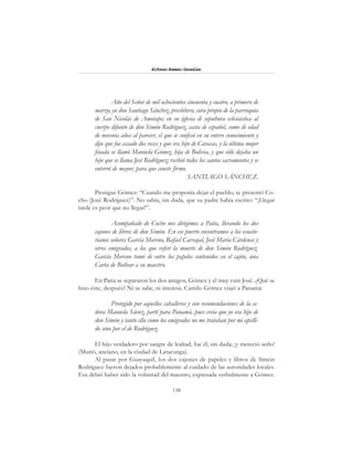 138
Alfonzo Rumazo González
Año del Señor de mil ochocientos cincuenta y cuatro, a primero de
marzo, yo don Santiago Sánchez, presbítero, cura propio de la parroquia
de San Nicolás de Amotape; en su iglesia di sepultura eclesiástica al
cuerpo difunto de don Simón Rodríguez, casta de español, como de edad
de noventa años al parecer, el que se confesó en su entero conocimiento y
dijo que fue casado dos veces y que era hijo de Caracas, y la última mujer
finada se llamó Manuela Gómez, hija de Bolivia, y que sólo dejaba un
hijo que se llama José Rodríguez; recibió todos los santos sacramentos y se
enterró de mayor, para que conste firmo.
SANTIAGO SÁNCHEZ.
Prosigue Gómez: “Cuando me proponía dejar el pueblo, se presentó Co-
cho (José Rodríguez)”. No sabía, sin duda, que su padre había escrito: “¡Llegar
tarde es peor que no llegar!”.
Acompañado de Cocho nos dirigimos a Paita, llevando los dos
cajones de libros de don Simón. En ese puerto encontramos a los ecuato-
rianos señores García Moreno, Rafael Carvajal, José María Cárdenas y
otros emigrados, a los que referí la muerte de don Simón Rodríguez.
García Moreno tomó de entre los papeles contenidos en el cajón, una
Carta de Bolívar a su maestro.
En Paita se separaron los dos amigos, Gómez y el muy ruin José. ¿Qué se
hizo éste, después? Ni se sabe, ni interesa. Camilo Gómez viajó a Panamá:
Protegido por aquellos caballeros y con recomendaciones de la se-
ñora Manuela Sáenz, partí para Panamá, pues creía que yo era hijo de
don Simón y tanto ella como los emigrados no me trataban por mi apelli-
do sino por el de Rodríguez.
El hijo verdadero por sangre de lealtad, fue él, sin duda; ¡y mereció serlo!
(Murió, anciano, en la ciudad de Latacunga).
Al pasar por Guayaquil, los dos cajones de papeles y libros de Simón
Rodríguez fueron dejados probablemente al cuidado de las autoridades locales.
Esa debió haber sido la voluntad del maestro, expresada verbalmente a Gómez.
 