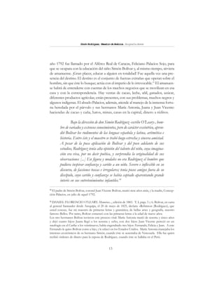 13
SimónRodríguez,MaestrodeAmérica.BiografíaBreve
año 1792 fue llamado por el Alférez Real de Caracas, Feliciano Palacios Sojo, para
que se ocupara con la educación del niño Simón Bolívar y, al mismo tiempo, sirviera
de amanuense. ¡Gran placer, educar a alguien en totalidad! Fue aquella vez una pre-
sencia del destino. El destino es el conjunto de fuerzas extrañas que operan sobre el
hombre, sin que éste lo busque; actúa con el imperio de lo irrevocable.13
El amanuen-
se habrá de entenderse con cuentas de los muchos negocios que se movilizan en esa
casa y con la correspondencia. Hay ventas de cacao, leche, añil, ganados, azúcar,
diferentes productos agrícolas; están presentes, con sus problemas, muchos negros y
algunos indígenas. El abuelo Palacios, además, atiende al manejo de la inmensa fortu-
na heredada por el párvulo y sus hermanos María Antonia, Juana y Juan Vicente:
haciendas de cacao y caña, hatos, minas, casas en la capital, dinero a réditos.
Bajo la dirección de don Simón Rodríguez -escribe O’Leary-, hom-
bre de variados y extensos conocimientos, pero de carácter excéntrico, apren-
dió Bolívar los rudimentos de las lenguas española y latina, aritmética e
historia. Entre éste y el maestro se trabó luego estrecha y sincera amistad.
A pesar de la poca aplicación de Bolívar y del poco adelanto de sus
estudios, Rodríguez tenía alta opinión del talento del niño, cuya imagina-
ción era viva, por no decir poética, y sorprendía la originalidad de sus
observaciones [...] En figura y modales no era Rodríguez el hombre que
pudiera inspirar confianza y cariño a un niño. Severo e inflexible en su
discurso, de facciones toscas e irregulares; tenía pocos amigos fuera de su
discípulo, cuyo cariño y confianza se había captado aparentando grande
interés en sus entretenimientos infantiles.14
13
El padre de Simón Bolívar, coronel Juan Vicente Bolívar, murió siete años atrás, y la madre, Concep-
ción Palacios, en julio de aquel 1792.
14
DANIEL FLORENCIO O’LEARY: Memorias..., edición de 1883. T. I, págs. 5 y 6. Bolívar, en carta
al general Santander desde Arequipa, el 20 de mayo de 1825, declara: «Robinson (Rodríguez), que
usted conoce, fue mi maestro de primeras letras y gramática; de bellas artes y geografía, nuestro
famoso Bello». Por tanto, Bolívar comenzó con las primeras letras a la edad de nueve años.
Los tres hermanos Bolívar tuvieron este proceso vital: María Antonia murió de sesenta y cinco años
y dejó cuatro hijos: Juana llegó a los sesenta y ocho, con dos hijos: Juan Vicente pereció en un
naufragio en el Caribe a los veintinueve; había engendrado tres hijos: Fernando, Felicia y Juan. A este
Fernando le quiso Bolívar como a hijo, y le educó en los Estados Unidos. María Antonia manejaba los
intereses económicos de su hermano Simón, cuando éste se ausentaba de Venezuela. Ella fue quien
recibió órdenes de dinero para la esposa de Rodríguez, cuando éste se hallaba en el Perú.
 