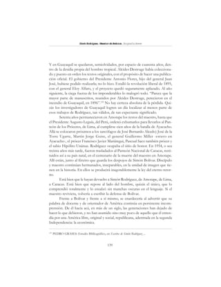 139
SimónRodríguez,MaestrodeAmérica.BiografíaBreve
Y en Guayaquil se quedaron, semiolvidados, por espacio de cuarenta años, den-
tro de la desidia propia del hombre tropical. Alcides Destruge había colecciona-
do y puesto en orden los textos originales, con el propósito de hacer una publica-
ción oficial. El gobierno del Presidente Antonio Flores, hijo del general Juan
José, hubiese podido realizarla; no lo hizo. Estalló la revolución liberal de 1895,
con el general Eloy Alfaro, y el proyecto quedó seguramente aplazado. Al año
siguiente, la ciega fuerza de los imponderables lo malogró todo. “Parece que la
mayor parte de manuscritos, reunidos por Alcides Destruge, perecieron en el
incendio de Guayaquil, en 1896”.125
No hay certeza absoluta de la pérdida. Qui-
zás los investigadores de Guayaquil logren un día localizar al menos parte de
esos trabajos de Rodríguez, tan válidos, de tan expectante significado.
Setenta años permanecieron en Amotape los restos del maestro, hasta que
el Presidente Augusto Leguía, del Perú, ordenó exhumarlos para llevarlos al Pan-
teón de los Próceres, de Lima, al cumplirse cien años de la batalla de Ayacucho.
Allá se colocaron próximos a los sarcófagos de José Bernardo Alcedo) José de la
Torre Ugarte, Martín Jorge Guise, el general Guillermo Miller -estuvo en
Ayacucho-, el prócer Francisco Javier Mariátegui, Pascual Saco también prócer y
el sabio Hipólito Unánue. Rodríguez ocupaba el sitio de honor. En 1954, o sea
treinta años más tarde, fueron trasladados al Panteón Nacional de Caracas, resti-
tuidos así a su país natal, en el centenario de la muerte del maestro en Amotape.
Allí están, junto al féretro que guarda los despojos de Simón Bolívar. Discípulo
y maestro continúan hermanados, inseparables, en la unidad de imagen que tie-
nen en la historia. En ellos se producirá inagotablemente la ley del eterno retor-
no.
Está bien que le hayan devuelto a Simón Rodríguez, de Amotape, de Lima,
a Caracas. Está bien que repose al lado del hombre, quizás el único, que lo
comprendió totalmente y lo ensalzó sin manchas oscuras en el lenguaje. Si el
maestro reviviera, volvería a escribir la defensa de Bolívar.
Frente a Bolívar y frente a sí mismo, se enardecería al advertir que su
palabra de docente y de orientador de América continúa en persistente incom-
prensión. De él hacia acá, en más de un siglo, las generaciones han dejado de
hacer lo que debieron, y no han asumido sino muy poco de aquello que él enten-
día por una América libre, original y social, republicana, adentrada en la segunda
Independencia: la económica.
125
PEDRO GRASES: Estudio Bibliográfico, en Escritos de Simón Rodríguez ...
 