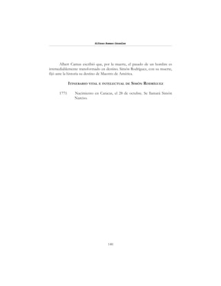 140
Alfonzo Rumazo González
Albert Camus escribió que, por la muerte, el pasado de un hombre es
irremediablemente transformado en destino. Simón Rodríguez, con su muerte,
fijó ante la historia su destino de Maestro de América.
ITINERARIO VITAL E INTELECTUAL DE SIMÓN RODRÍGUEZ
1771 Nacimiento en Caracas, el 28 de octubre. Se llamará Simón
Narciso.
 