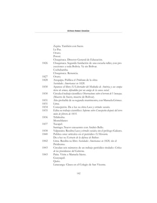 142
Alfonzo Rumazo González
Zepita. También con Sucre.
La Paz.
Oruro.
Potosí.
Chuquisaca. Director General de Educación.
1826 Chuquisaca. Segunda fundación de una escuela-taller, con pro
yecciones a toda Bolivia. Ya sin Bolívar.
Cochabamba.
Chuquisaca. Renuncia.
1827 Oruro.
1828 Arequipa. Publica el Pródromo de la obra
Sociedades Americanas en 1828.
1830 Aparece el libro El Libertador del Mediodía de América y sus compa
ñeros de armas, defendidos por un amigo de la causa social.
1830 Circula el trabajo científico: Observaciones sobre el terreno de Vincocaya.
(Muerte de Sucre, muerte de Bolívar).
1831 Año probable de su segundo matrimonio, con Manuela Gómez.
1831 Lima.
1834 Concepción. Da a luz su obra Luces y virtudes sociales.
1835 Edita su trabajo científico: Informe sobre Concepción después del terre
moto de febrero de 1835.
1836 Trilaleubu.
Monteblanco
1837 Tucapel.
Santiago. Nuevo encuentro con Andrés Bello.
1838 Valparaíso. Reedita Luces y virtudes sociales, sin el prólogo Galeato.
1840 Publica once artículos en el periódico El Mercurio.
Da a luz su Extracto de la defensa de Bolívar.
1842 Lima. Reedita su libro Sociedades Americanas en 1828, sin el
Pródromo.
1843 Circulan seis números de un trabajo periódico titulado: Crítica
de las providencias del Gobierno.
1843 Paita. Visita a Manuela Sáenz.
Guayaquil.
Quito.
Latacunga. Clases en el Colegio de San Vicente.
 