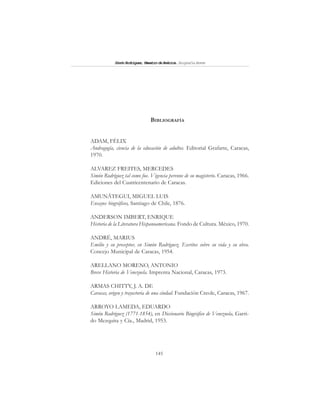 145
SimónRodríguez,MaestrodeAmérica.BiografíaBreve
BIBLIOGRAFÍA
ADAM, FÉLIX
Andragogía, ciencia de la educación de adultos. Editorial Grafarte, Caracas,
1970.
ALVAREZ FREITES, MERCEDES
Simón Rodríguez tal como fue. Vigencia perenne de su magisterio. Caracas, 1966.
Ediciones del Cuatricentenario de Caracas.
AMUNÁTEGUI, MIGUEL LUIS
Ensayos biográficos, Santiago de Chile, 1876.
ANDERSON IMBERT, ENRIQUE
Historia de la Literatura Hispanoamericana. Fondo de Cultura. México, 1970.
ANDRÉ, MARIUS
Emilio y su preceptor, en Simón Rodríguez. Escritos sobre su vida y su obra.
Concejo Municipal de Caracas, 1954.
ARELLANO MORENO, ANTONIO
Breve Historia de Venezuela. Imprenta Nacional, Caracas, 1973.
ARMAS CHITTY, J. A. DE
Caracas, origen y trayectoria de una ciudad. Fundación Creole, Caracas, 1967.
ARROYO LAMEDA, EDUARDO
Simón Rodríguez (1771-1854), en Diccionario Biográfico de Venezuela, Garri-
do Mezquita y Cía., Madrid, 1953.
 