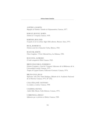 146
Alfonzo Rumazo González
AZPÚRUA, RAMÓN
Biografías de Hombres Notables de Hispanoamérica, Caracas, 1877.
BARALT, RAFAEL MARÍA
Historia de Venezuela, Caracas, 1939.
BARTHES, ROLAND
El grado cero de la escritura. Siglo XXI editores. Buenos Aires, 1973.
BECK, ROBERT H.
Historia social de la Educación. Uteha, México, 1965.
BOLÍVAR, SIMÓN
Obras Completas. 3 Vols. Editorial Lex, La Habana, 1950.
BOULTON, ALFREDO
El solar caraqueño de Bello. Caracas, 1963.
BRITO FIGUEROA, FEDERICO
Historia Económica y Social de Venezuela. Ediciones de la Biblioteca de la
Universidad Central. Caracas, 1973.
Tiempo de Ezequiel Zamora. Ediciones Centauro. Caracas, 1974.
BRUNI CELLI, BLAS
Reflexiones sobre Don Simón Rodríguez. (Boletín de la Academia Nacional
de la Historia. Caracas, 1971, Nº 216).
CALCAÑO, JOSÉ ANTONIO
La ciudad y su música. Caracas, 1958
CALDERA, RAFAEL
Andrés Bello. Monte Avila Editores. Caracas, 1972.
CARBONELL, DIEGO
Influencias que se ejercieron en Bolívar. Caracas, 1920.
 