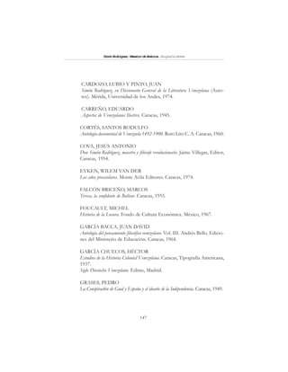 147
SimónRodríguez,MaestrodeAmérica.BiografíaBreve
CARDOZO, LUBIO Y PINTO, JUAN
Simón Rodríguez, en Diccionario General de la Literatura Venezolana (Auto-
res). Mérida, Universidad de los Andes, 1974.
CARREÑO, EDUARDO
Aspectos de Venezolanos Ilustres. Caracas, 1945.
CORTÉS, SANTOS RODULFO
Antología documental de Venezuela 1492-1900. Roto Lito C. A. Caracas, 1960.
COVA, JESÚS ANTONIO
Don Simón Rodríguez, maestro y filósofo revolucionario. Jaime Villegas, Editor,
Caracas, 1954.
EYKEN, WILEM VAN DER
Los años preescolares. Monte Avila Editores. Caracas, 1974.
FALCÓN BRICEÑO, MARCOS
Teresa, la confidente de Bolívar. Caracas, 1955.
FOUCAULT, MICHEL
Historia de la Locura. Fondo de Cultura Económica. México, 1967.
GARCÍA BACCA, JUAN DAVID
Antología del pensamiento filosófico venezolano. Vol. III. Andrés Bello. Edicio-
nes del Ministerio de Educación. Caracas, 1964.
GARCÍA CHUECOS, HÉCTOR
Estudios de la Historia Colonial Venezolana. Caracas, Tipografía Americana,
1937.
Siglo Dieciocho Venezolano. Edime, Madrid.
GRASES, PEDRO
La Conspiraci6n de Gual y España y el ideario de la Independencia. Caracas, 1949.
 