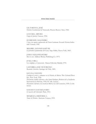 148
Alfonzo Rumazo González
GIL FORTOUL, JOSÉ
Historia Constitucional de Venezuela. Peuzer, Buenos Aires, 1942.
GUEVARA, ARTURO
Espejo de Justicia. Caracas, 1954.
HUMBOLDT, ALEJANDRO
Viaje a las regiones equinocciales del Nuevo Continente. Escuela Técnica Indus-
trial. Caracas, 1941.
IRISARRI, ANTONIO JOSÉ DE
El perínclito Epaminondas del Cauca. Imp. Hallet, Nueva York, 1863.
JAMES AND JONGEWARD
Born to win. Addison-Wesley Publishing Co. 1973.
JUNG, CARL J.
Los complejos y el inconsciente. Alianza Editorial, Madrid, 1970.
LASTARRIA, JOSÉ VICTORIANO
Recuerdos Literarios. Santiago de Chile, 1885.
LECUNA, VICENTE
Catálogo de errores y calumnias en la Historia de Bolívar. The Colonial Press
Inc., New York, 1956.
Documentos inéditos referentes a don Simón Rodríguez. Boletín de la Academia
Nacional de la Historia, 1954, Nº 146, Caracas.
Documentos referentes a la creación de Bolivia. Lit. del Comercio, 1924. 2 volú-
menes.
LOZANO Y LOZANO, FABIO
El maestro del Libertador. París, 1913.
MENDOZA, CRISTÓBAL L.
Temas de Historia Americana. Caracas, 1953.
 