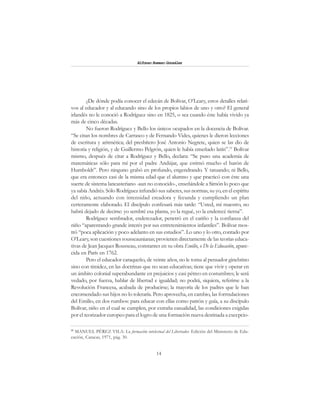 14
Alfonzo Rumazo González
¿De dónde podía conocer el edecán de Bolívar, O’Leary, estos detalles relati-
vos al educador y al educando sino de los propios labios de uno y otro? El general
irlandés no le conoció a Rodríguez sino en 1825, o sea cuando éste había vivido ya
más de cinco décadas.
No fueron Rodríguez y Bello los únicos ocupados en la docencia de Bolívar.
“Se citan los nombres de Carrasco y de Fernando Vides, quienes le dieron lecciones
de escritura y aritmética; del presbítero José Antonio Negrete, quien se las dio de
historia y religión, y de Guillermo Pelgrón, quien le había enseñado latín”.15
Bolívar
mismo, después de citar a Rodríguez y Bello, declara: “Se puso una academia de
matemáticas sólo para mí por el padre Andújar, que estimó mucho el barón de
Humboldt”. Pero ninguno grabó en profundo, engendrando. Y tatuando; ni Bello,
que era entonces casi de la misma edad que el alumno y que practicó con éste una
suerte de sistema lancasteriano -aun no conocido-, enseñándole a Simón lo poco que
ya sabía Andrés. Sólo Rodríguez infundió sus saberes, sus normas, su yo, en el espíritu
del niño, actuando con intensidad creadora y fecunda y cumpliendo un plan
certeramente elaborado. El discípulo confesará más tarde: “Usted, mi maestro, no
habrá dejado de decirse: yo sembré esa planta, yo la regué, yo la enderecé tierna”.
Rodríguez sembrador, enderezador, penetró en el cariño y la confianza del
niño “aparentando grande interés por sus entretenimientos infantiles”. Bolívar mos-
tró “poca aplicación y poco adelanto en sus estudios”. Lo uno y lo otro, contado por
O’Leary, son cuestiones rousseaunianas; provienen directamente de las teorías educa-
tivas de Jean Jacques Rousseau, constantes en su obra Emilio, o De la Educación, apare-
cida en París en 1762.
Pero el educador caraqueño, de veinte años, no le toma al pensador ginebrino
sino con timidez, en las doctrinas que no sean educativas; tiene que vivir y operar en
un ámbito colonial superabundante en prejuicios y casi pétreo en costumbres; le será
vedado, por fuerza, hablar de libertad e igualdad; no podrá, siquiera, referirse a la
Revolución Francesa, acabada de producirse; la mayoría de los padres que le han
encomendado sus hijos no lo toleraría. Pero aprovecha, en cambio, las formulaciones
del Emilio, en dos rumbos: para educar con ellas como patrón y guía, a su discípulo
Bolívar, niño en el cual se cumplen, por extraña casualidad, las condiciones exigidas
por el teorizador europeo para el logro de una formación nueva destinada a excepcio-
15
MANUEL PÉREZ VILA: La formación intelectual del Libertador. Edición del Ministerio de Edu-
cación, Caracas, 1971, pág. 30.
 