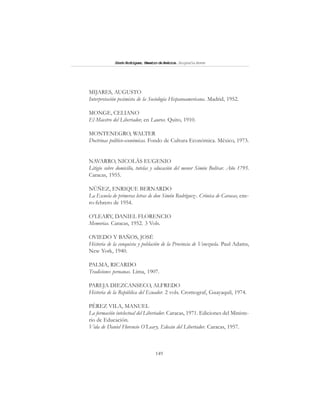 149
SimónRodríguez,MaestrodeAmérica.BiografíaBreve
MIJARES, AUGUSTO
Interpretación pesimista de la Sociología Hispanoamericana. Madrid, 1952.
MONGE, CELIANO
El Maestro del Libertador, en Lauros. Quito, 1910.
MONTENEGRO, WALTER
Doctrinas político-económicas. Fondo de Cultura Económica. México, 1973.
NAVARRO, NICOLÁS EUGENIO
Litigio sobre domicilio, tutelas y educación del menor Simón Bolívar. Año 1795.
Caracas, 1955.
NÚÑEZ, ENRIQUE BERNARDO
La Escuela de primeras letras de don Simón Rodríguez-. Crónica de Caracas, ene-
ro-febrero de 1954.
O’LEARY, DANIEL FLORENCIO
Memorias. Caracas, 1952. 3 Vols.
OVIEDO Y BAÑOS, JOSÉ
Historia de la conquista y población de la Provincia de Venezuela. Paul Adams,
New York, 1940.
PALMA, RICARDO
Tradiciones peruanas. Lima, 1907.
PAREJA DIEZCANSECO, ALFREDO
Historia de la República del Ecuador. 2 vols. Cromograf, Guayaquil, 1974.
PÉREZ VILA, MANUEL
La formación intelectual del Libertador. Caracas, 1971. Ediciones del Ministe-
rio de Educación.
Vida de Daniel Florencio O’Leary, Edecán del Libertador. Caracas, 1957.
 