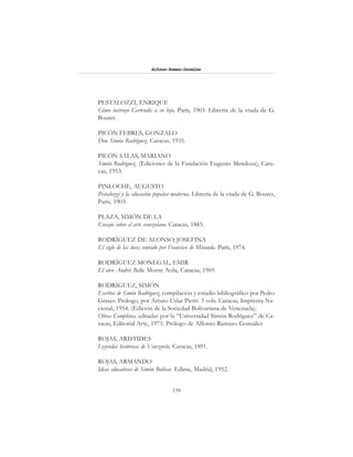 150
Alfonzo Rumazo González
PESTALOZZI, ENRIQUE
Cómo instruye Gertrudis a su hijo. París, 1903. Librería de la viuda de G.
Bouret.
PICÓN FEBRES, GONZALO
Don Simón Rodríguez. Caracas, 1935.
PICÓN SALAS, MARIANO
Simón Rodríguez. (Ediciones de la Fundación Eugenio Mendoza), Cara-
cas, 1953.
PINLOCHE, AUGUSTO
Pestalozzi y la educación popular moderna. Librería de la viuda de G. Bouret,
París, 1903.
PLAZA, SIMÓN DE LA
Ensayo sobre el arte venezolano. Caracas, 1883.
RODRÍGUEZ DE ALONSO, JOSEFINA
El siglo de las luces contado por Francisco de Miranda. París, 1974.
RODRÍGUEZ MONEGAL, EMIR
El otro Andrés Bello. Monte Avila, Caracas, 1969.
RODRÍGUEZ, SIMÓN
Escritos de Simón Rodríguez, compilación y estudio bibliográfico por Pedro
Grases. Prólogo, por Arturo Uslar Pietri. 3 vols. Caracas, Imprenta Na-
cional, 1954. (Edición de la Sociedad Bolivariana de Venezuela).
Obras Completas, editadas por la “Universidad Simón Rodríguez” de Ca-
racas, Editorial Arte, 1975. Prólogo de Alfonso Rumazo González
ROJAS, ARISTIDES
Leyendas históricas de Venezuela. Caracas, 1891.
ROJAS, ARMANDO
Ideas educativas de Simón Bolívar. Edime, Madrid, 1952.
 