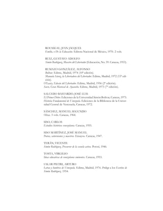 151
SimónRodríguez,MaestrodeAmérica.BiografíaBreve
ROUSSEAU, JFAN JACQUES
Emilio, o De la Educación. Editora Nacional de México, 1970. 2 vols.
RUIZ, GUSTAVO ADOLFO
Simón Rodríguez, Maestro del Libertador (Educación, No. 59. Caracas, 1953).
RUMAZO GONZÁLEZ, ALFONSO
Bolívar. Edime, Madrid, 1974 (10ª edición).
Manuela Sáenz, la Libertadora del Libertador. Edime, Madrid, 1972 (15ª edi-
ción).
O’Leary, Edecán del Libertador. Edime, Madrid, 1956 (2ª edición).
Sucre, Gran Mariscal de Ayacucho. Edime, Madrid, 1973 (7ª edición).
SALCEDO BASTARDO, JOSÉ LUIS
El Primer Deber. Ediciones de la Universidad Simón Bolívar, Caracas, 1973.
Historia Fundamental de Venezuela. Ediciones de la Biblioteca de la Univer-
sidad Central de Venezuela, Caracas, 1972.
SÁNCHEZ, MANUEL SEGUNDO
Obras. 3 vols. Caracas, 1964.
SISO, CARLOS
Estudios históricos venezolanos. Caracas, 1955.
SISO MARTÍNEZ, JOSÉ MANUEL
Poetas, saturnianos y maestros. Ensayos. Caracas, 1947.
TERÁN, VICENTE
Simón Rodríguez, Precursor de la escuela activa. Potosí, 1946.
TOSTA, VIRGILIO
Ideas educativas de venezolanos eminentes. Caracas, 1953.
USLAR PIETRI, ARTURO
Letras y hombres de Venezuela. Edime, Madrid, 1974. Prólogo a los Escritos de
Simón Rodríguez. 1954.
 
