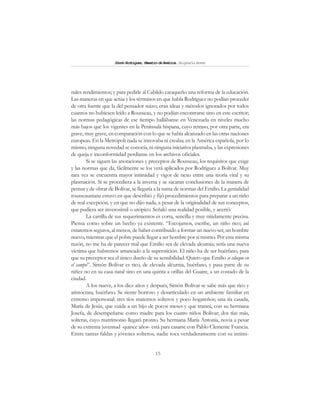 15
SimónRodríguez,MaestrodeAmérica.BiografíaBreve
nales rendimientos; y para pedirle al Cabildo caraqueño una reforma de la educación.
Las maneras en que actúa y los términos en que habla Rodríguez no podían proceder
de otra fuente que la del pensador suizo; eran ideas y métodos ignorados por todos
cuantos no hubiesen leído a Rousseau, y no podían encontrarse sino en este escritor;
las normas pedagógicas de ese tiempo hallábanse en Venezuela en niveles mucho
más bajos que los vigentes en la Península hispana, cuyo retraso, por otra parte, era
grave, muy grave, en comparación con lo que se había alcanzado en las otras naciones
europeas. En la Metrópoli nada se innovaba ni creaba; en la América española, por lo
mismo, ninguna novedad se conocía, ni ninguna iniciativa plasmaba, y las expresiones
de queja e inconformidad perdíanse en los archivos oficiales.
Si se siguen las anotaciones y preceptos de Rousseau, los requisitos que exige
y las normas que da, fácilmente se los verá aplicados por Rodríguez a Bolívar. Muy
rara vez se encuentra mayor intimidad y vigor de nexo entre una teoría vital y su
plasmación. Si se procediera a la inversa y se sacaran conclusiones de la manera de
pensar y de obrar de Bolívar, se llegaría a la suma de normas del Emilio. La genialidad
rousseauniana estuvo en que describió y fijó procedimientos para preparar a un niño
de real excepción, y en que no dijo nada, a pesar de la originalidad de sus conceptos,
que pudiera ser inverosímil o utópico. Señaló una realidad posible, y acertó.
La cartilla de sus requerimientos es corta, sencilla y muy nítidamente precisa.
Piensa como sobre un hecho ya existente. “Escojamos, escribe, un niño rico; así
estaremos seguros, al menos, de haber contribuido a formar un nuevo ser, un hombre
nuevo, mientras que el pobre puede llegar a ser hombre por sí mismo. Por esta misma
razón, no me ha de parecer mal que Emilio sea de elevada alcurnia; sería una nueva
víctima que habremos arrancado a la superstición. El niño ha de ser huérfano, para
que su preceptor sea el único dueño de su sensibilidad. Quiero que Emilio se eduque en
el campo”. Simón Bolívar es rico, de elevada alcurnia, huérfano, y pasa parte de su
niñez no en su casa natal sino en una quinta a orillas del Guaire, a un costado de la
ciudad.
A los nueve, a los diez años y después, Simón Bolívar se sabe más que rico y
aristócrata, huérfano. Se siente borroso y desarticulado en un ambiente familiar en
extremo impersonal: tres tíos maternos solteros y poco hogareños; una tía casada,
María de Jesús, que cuida a un hijo de pocos meses y que tratará, con su hermana
Josefa, de desempeñarse como madre para los cuatro niños Bolívar; dos tías más,
solteras, cuyo matrimonio llegará pronto. Su hermana María Antonia, novia a pesar
de su extrema juventud -quince años- está para casarse con Pablo Clemente Francia.
Entre tantas faldas y jóvenes solteros, nadie toca verdaderamente con su intimi-
 