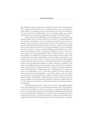 16
Alfonzo Rumazo González
dad. Abundan el cariño, las delicadezas y cuidados, los mimos de las negras encarga-
das de él; pero está desprovisto de esa sustentación segura que son el padre y la
madre; fáltale ese acentuado calor único precisamente en los años de las fijaciones.
No tiene un hermano de edad próxima a la suya, un amigo, alguien que le aliente
subterráneamente con suficiente comprensión y amengüe esa creciente soledad.
ApareceentoncesSimónRodríguez,jovenentusiasta,precozenmuchossaberes,
carente de dudas, fuerte y enérgico, certero en los rumbos. La realidad psíquica del
niño empieza a mortificarse, y crece la confianza; ha aparecido algo así como un
hermano mayor. El encuentro fue salvador y oportuno. Y la grabación de la nueva
ruta tomó raíces profundas, de garfio y platino, en un lapso creador e ininterrumpido
de cinco años, hasta que el maestro vióse forzado a expatriarse. ¿Cuánta savia genera-
dora cabe inyectar en un lustro completo? Rodríguez, fundamentado en las clarivi-
dencias rousseaunianas, moldea a su pupilo con sabiduría, sin pausa y hasta sin es-
fuerzo valido de la inmensa capacidad de influjo y dominio que posee. Una de sus
características es la seguridad de procedimientos; lo mostrará en todo su largo ir vital.
La aplicación de los consejos del ginebrino se hace sistemática, empezando por “no
enseñar nada”, para situar a salvo el “estado natural” del niño. Enseñar significa
inocular saberes, lo cual no se hace necesario todavía. Importa llevarle al educando al
ámbito de las espontaneidades, mediante un diálogo constante. La palabra sirve de
mucho; en la palabra hay base para innumerables ciencias -hasta para el actual psicoa-
nálisis-, anota Foucault. Al echar fundamentos, se tatúan convicciones simultánea-
mente. Estatuye Rousseau: “Emilio posee pocos conocimientos; pero aquellos que
posee son verdaderamente suyos. Y nada sabe a medias. En el escaso número de
cosas que sabe bien, la más importante es que hállase seguro de que hay muchas
cosas que ignora”. Cuando Bolívar llega a España a los dieciséis años, su tío Esteban
Palacios escribirá desde Madrid: “Llegó Simoncito, tan guapo. Aunque no tiene ins-
trucción ninguna, tiene disposición para adquirirla”. Instrucción significa posesión
de conocimientos; el no tenerlos a esa edad, sino los básicos, corresponde a doctrina
rousseauniana.
Más aplicaciones del sistema: “¿Para qué sirve esto?, será la palabra sagrada.
No se trata de saberlo todo, sino de saber únicamente lo que es útil”. El Libertador,ya
en ejercicio de autodidacto, no leerá sino aquello que, aconsejado por Rodríguez, le
lleve a una estructuración mental muy bien nutrida de lo indispensable para el rumbo
de una vida política plena. Rodríguez le aconsejará los libros necesarios, en Francia y
en Italia. ¿No gira todo, ya, en torno al juramento en el Monte Sacro de Roma, en el
espíritudelfuturoLibertador?Unadoctrinamientomás:“Enlugardequeseapoltrone
 