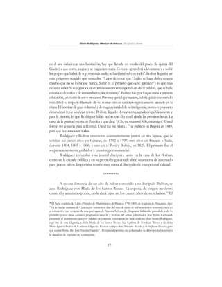 17
SimónRodríguez,MaestrodeAmérica.BiografíaBreve
en el aire viciado de una habitación, hay que llevarle en medio del prado (la quinta del
Guaire) a que corra, juegue y se caiga cien veces. Con eso aprenderá a levantarse y a sufrir
losgolpesquehabrádesoportarmástarde;seharáintrépidoentodo”. Bolívarllegaráaser
más peligroso vencido que vencedor. “Lejos de evitar que Emilio se haga daño, sentiría
mucho que no se lo hiciese nunca. Sufrir es lo primero que debe aprender y lo que más
necesitasaber.Siseequivoca,nocorrijáissuserrores;esperad, sindecirpalabra,quesehalle
enestadodeverlosydeenmendarlosporsímismo”.Bolívarfue,porloqueatañeaprimera
educación,unefectodeestosprocesos.Pormuygenialquenaciera,habríaquizásencontrado
más difícil su empeño libertario de no contar con un carácter orgánicamente acerado en la
niñez.Elhombredegranvoluntadydemagnaclaridaddesuinteligencia,nuncaesproducto
de un dejar ir, de un dejar correr. Bolívar, llegado el momento, agradeció públicamente y
para la historia, lo que Rodríguez había hecho con él y en él desde las primeras letras. La
carta de la gratitud escrita en Pativilca y que dice: “¡Oh, mi maestro! ¡Oh, mi amigo! -Usted
formó mi corazón para la libertad. Usted fue mi piloto. . .” se publicó en Bogotá en 1849,
para que la conociesen todos.
Rodríguez y Bolívar estuvieron constantemente juntos en tres lapsos, que se
señalan así: cinco años en Caracas, de 1792 a 1797; tres años en Francia e Italia,
durante 1804, 1805 y 1806; y uno en el Perú y Bolivia, en 1825. El primero fue el
sorprendentemente grabador y creador, por sustancial.
Rodríguez enrumbó a su juvenil discípulo, tanto en la casa de los Bolívar,
como en la escuela pública y en su propio hogar donde abrió una suerte de internado
para pocos niños. Importaba tenerle muy cerca al discípulo de excepcional calidad.
*********
A escasa distancia de un año de haber conocido a su discípulo Bolívar, se
casa Rodríguez con María de los Santos Ronco. La esposa, de origen modesto
como él y asimismo pobre, no le dará hijos en los cuatro años de su relación.16
El
16
El Acta, copiada del Libro Primero de Matrimonios de Blancos 1790-1805, de la iglesia de Altagracia, dice:
“En la ciudad mariana de Caracas, en veinticinco días del mes de junio de mil setecientos noventa y tres, yo
el infrascrito cura teniente de esta parroquia de Nuestra Señora de Altagracia, habiendo precedido todo lo
prescrito por el ritual romano, pragmática sanción y licencia del señor gobernador don Pedro Carbonell,
presencié el matrimonio que por palabra de presente contrajeron in facie ecclesiae don Simón Rodríguez,
expósito de esta feligresía, y doña María de los Santos Ronco, hija legítima de don Juan Ronco y de doña
María Ignacia Pulido de la misma feligresía. Fueron testigos don Antonio Aleado y doña Juana Nuevo; para
que conste firmo, Br. José Nicolás Fajardo”. El especial permiso del gobernador se debió probablemente a
la situación de expósito del contrayente.
 