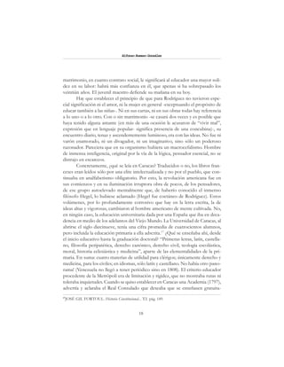 18
Alfonzo Rumazo González
matrimonio, en cuanto contrato social, le significará al educador una mayor soli-
dez en su labor: habrá más confianza en él, que apenas si ha sobrepasado los
veintiún años. El juvenil maestro defiende su mañana en su hoy.
Hay que establecer el principio de que para Rodríguez no tuvieron espe-
cial significación ni el amor, ni la mujer en general -exceptuando el propósito de
educar también a las niñas-. Ni en sus cartas, ni en sus obras todas hay referencia
a lo uno o a lo otro. Con o sin matrimonio -se casará dos veces y es posible que
haya tenido alguna amante (en más de una ocasión le acusaron de “vivir mal”,
expresión que en lenguaje popular- significa presencia de una concubina)-, su
encuentro diario, tenaz y ascendentemente luminoso, era con las ideas. No fue ni
varón enamorado, ni un divagador, ni un imaginativo, sino sólo un poderoso
razonador. Pareciera que en su organismo hubiera un macrocefalismo. Hombre
de inmensa inteligencia, original por la vía de la lógica, pensador esencial, no se
distrajo en escarceos.
Concretamente, ¿qué se leía en Caracas? Traducidos o no, los libros fran-
ceses eran leídos sólo por una elite intelectualizada y no por el pueblo, que con-
tinuaba en analfabetismo obligatorio. Por esto, la revolución americana fue en
sus comienzos y en su iluminación irruptora obra de pocos, de los pensadores,
de ese grupo autoelevado mentalmente que, de haberío conocido el inmenso
filósofo Hegel, lo hubiese aclamado (Hegel fue coetáneo de Rodríguez). Estos
volúmenes, por lo profundamente corrosivo que hay en la letra escrita, la de
ideas altas y vigorosas, cambiaron al hombre americano de mente cultivada. No,
en ningún caso, la educación universitaria dada por una España que iba en deca-
dencia en medio de los adelantos del Viejo Mundo. La Universidad de Caracas, al
abrirse el siglo diecinueve, tenía una cifra promedia de cuatrocientos alumnos,
pero incluida la educación primaria a ella adscrita.17
¿Qué se enseñaba ahí, desde
el inicio educativo hasta la graduación doctoral? “Primeras letras, latín, castella-
no, filosofía peripatética, derecho canónico, derecho civil, teología escolástica,
moral, historia eclesiástica y medicina”, aparte de las elementalidades de la pri-
maria. En suma: cuatro materias de utilidad para clérigos; únicamente derecho y
medicina, para los civiles; en idiomas, sólo latín y castellano. No había otro pano-
rama! (Venezuela no llegó a tener periódico sino en 1808). El criterio educador
procedente de la Metrópoli era de limitación y rigidez, que no mostraba rutas ni
toleraba inquietudes. Cuando se quiso establecer en Caracas una Academia (1797),
advertía y aclaraba el Real Consulado que deseaba que se enseñasen gratuita-
17
JOSÉ GIL FORTOUL. Historia Constitucional... T.I. pág. 149.
 