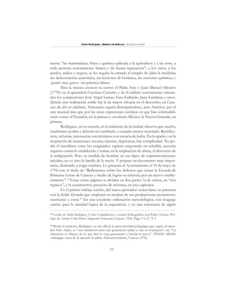19
SimónRodríguez,MaestrodeAmérica.BiografíaBreve
mente “las matemáticas, física y química aplicada a la agricultura y a las artes, a
toda persona notoriamente blanca y de buena reputación”; a los otros, a los
pardos, indios y negros, se les negaba la entrada al templo. Se daba la medicina
sin demostración anatómica, sin lecciones de botánica, sin nociones químicas, y
-punto muy grave- sin práctica clínica.
Para la música crearon su centro el Padre Sojo y Juan Manuel Olivares
(1770): en él aprenderá Cayetano Carreño, y de él saldrán certeramente orienta-
dos los compositores José Angel Lamas, Lino Gallardo, Juan Landaeta y otros.
Quizás esta realización noble fue la de mayor eficacia en el dieciocho, en Cara-
cas; de ahí en adelante, Venezuela seguirá distinguiéndose, ante América, por el
arte musical más que por las otras expresiones estéticas en que han sobresalido
otras zonas: el Ecuador, en la pintura y escultura; México, la Nueva Granada, en
pintura.
Rodríguez, en su escuela, en el ambiente de la ciudad, observa que mucho,
muchísimo podría y debería ser cambiado, o cuando menos mejorado. Rectifica-
ción, reforma, innovación son términos con esencia de lucha. En la apatía y en la
aceptación de situaciones oscuras, injustas, depresivas, hay complicidad. No po-
drá él inscribirse entre los resignados; espíritu empotrado en rebeldía, necesita
erguirse contra lo establecido y tomar, en la respiración de altura, el derrotero de
la indignación. Pero su medida de hombre en ese lapso de experimentaciones
iniciales, no es sino la batalla de la razón. Y prepara un documento muy impor-
tante, destinado a exigir cambios. Lo presenta al Ayuntamiento el 19 de mayo de
1794 con el título de “Reflexiones sobre los defectos que vician la Escuela de
Primeras Letras de Caracas y medio de lograr su reforma por un nuevo estable-
cimiento”.18
Estas veinte páginas se dividen en dos partes: la de crítica, en “seis
reparos”; y la constructiva: proyecto de reforma, en tres capítulos.
Es el primer trabajo escrito, del nuevo pensador venezolano; se presenta
con la doble fórmula que empleará en muchas de sus producciones posteriores:
cuestionar y crear.19
En una excelente ordenación metodológica, con lenguaje
castizo para la claridad lógica de la exposición, y en una estructura de rígido
18
Escritos de Sim6n Rodríguez, 3 vols. Compilación y estudio bibliográfico por Pedro Grases: Pró-
logo de Arturo Uslar Pietri. Imprenta Nacional, Caracas, 1954. Págs. 5 a 27, T. I.
19
Desde el comienzo, Rodríguez va más allá de la mera actividad pedagógica que, según el educa-
dor Félix Adam, es “una mediación entre una generación adulta y otra en formación”; así, “La
educación es albacea de lo que deja la vieja generación y hereda la nueva”. (FÉLIX ADAM:
Andragogía, ciencia de la educación de adultos, Editorial Grafarte, Caracas, 1970).
 