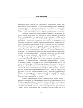 20
Alfonzo Rumazo González
ensamblaje, analiza lo vigente con acre franqueza; afirma, teoriza, amputa, apli-
cando incluso el bisturí cáustico. Escribe una amplia requisitoria de la sociedad,
y trata duramente a los falsos maestros, en buena parte peluqueros o barberos de
profesión. “Muchos en actual ejercicio -denuncia- forman sus escuelas públicas
de leer y peinar, o de escribir y afeitar.” También ejercen docencia los artesanos.
Asimismo las escuelas regentadas por religiosos reciben de este joven crí-
tico su dosis de ácido. Sucede algo más grave: se cree que la escuela de primeras
letras -¡tan cuidada hoy por la pedagogía actual!- es de poca utilidad; que la
caligrafía, entonces tan valorada, y la aritmética la requieren únicamente los de-
pendientes. A tanto alcanza la ignorancia, que “hay quien sea del parecer que los
artesanos, los labradores y la gente común tienen bastante con saber firmar; que
los que han de emprender la carrera de las letras no necesitan de la aritmética y
les es suficiente saber formar caracteres de cualquier modo para hacerse enten-
der, porque no han de buscar la vida con la pluma; que todo lo que aprenden los
niños en la escuela, lo olvidan luego”. “De modo que -concluye Rodríguez des-
concertado-, en su concepto, era menester dar al desprecio todo lo que hay escri-
to sobre el asunto, considerando a sus autores preocupados por ideas falsas:
suprimir las escuelas por inútiles y dejar los niños en ociosidad”.
Por otra parte, ¿por qué se han de educar solamente los blancos? Lo recha-
za. “Las artes mecánicas, explica, están en esta ciudad y aun en la provincia como
vinculadas a los pardos y morenos. Ellos no tienen quién los instruya; a la escue-
la de los niños blancos no pueden concurrir; la pobreza les hace aplicar desde sus
tiernos años al trabajo, y en él adquieren práctica pero no técnica (ya se vislum-
bran las escuelas de docencia y de aprendizaje de oficios a la vez), unos se hacen
maestros de otros -condena desde ahora esa especie de lancasterismo, a pesar de
que esta fórmula pedagógica no ha aparecido aún- y todos no han sido aun
discípulos. Yo no creo que sean menos acreedores a la instrucción que los niños
blancos. Lo primero, porque no están privados de la sociedad. Y lo segundo
porque no habiendo en la Iglesia distinción de calidades para la observancia de la
religión, tampoco debe haberla en enseñarla”.
Se atreve Rodríguez a este lenguaje valeroso en pleno régimen colonial, y
en un documento que irá a autoridades de mente defensora de las estructuras
llegadas del pasado. ¡Cuántas resistencias no debieron de alzarse contra el audaz
denunciador! Al acusar sin titubeo y con palabra franca, el maestro, no sólo se
denuncia como rebelde, sino que parece un anticipador de lo que se hará en
América una vez independiente. Son términos por entero desconocidos en el
 