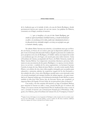 22
Alfonzo Rumazo González
de la Audiencia que se le traslade al niño a la casa de Simón Rodríguez, donde
permanecerá interno por espacio de casi tres meses. Las palabras de Palacios,
constantes en el litigio, ensalzan al maestro:
[...] que se transfiera a la casa de don Simón Rodríguez, que
siendo un sujeto de probidad y habilidad notoria, y estando destinado por
su oficio a la enseñanza de los niños, podrá más cómodamente proveer a
la educación de éste, teniéndole siempre a su vista y en su propia casa, que
es bastante cómoda y capaz.
No admite María Antonia esta solución, y el estudiante tiene que ser lleva-
do a la fuerza, en brazos de un esclavo, para que la disposición judicial se cum-
pla. Como la hermana del educando hubiese alegado la presencia de condiciones
poco propicias en la casa de Rodríguez, el Cabildo ordena una inspección ocular
a esa residencia que sirve de hogar y de escuela para cinco niños internos. Actúa
el Escribano de Cámara, acompañado del Tutor y de Pablo Clemente, marido de
María Antonia Bolívar. Los inspectores encuentran diecinueve personas, habi-
tantes en una casa inmensa de dos patios: Rodríguez y su esposa, con tres domés-
ticos a su servicio -y también de los otros, seguramente-; su hermano Cayetano
Carreño, la mujer de éste, María de Jesús Muñoz y un niño recién nacido; Pedro
Piñero y un sobrino de éste; cinco niños pupilos entregados por sus padres para
educación y asistencia; además, las respectivas suegras de los dos hermanos y
dos cuñados de ocho y trece años. Rodríguez atendía tanto a este internado como
a la escuela municipal; será siempre hombre de trabajo ingente y de gran tenaci-
dad en él. Importa señalar que en la habitación destinada al niño Bolívar se puso
también al niño José Félix Navas, hijo de Gervasio Navas, que ocupábase en
importar libros de España. El nexo hubo de ser provechoso para el maestro.20
Una noche, a las dos semanas del encierro, se fuga el estudiante Bolívar;
pero mientras lo buscan en calles y casas, retorna llevado por el confesor del
obispo. ¡Un suceso carente de importancia! Pero la Audiencia lleva muy a serio el
caso y envíanle al maestro una comunicación firmada por el Presidente, el Re-
gente y los Oidores, ¡más el Escribano de Cámara! (Es el ¡“O tempora, O mores”
20
Según el texto del Litigio, la casa hogareña de Rodríguez estaba situada entre las actuales esqui-
nas de Cují a Romualda. La escuela pública, a pocas cuadras de allí, hacia occidente, hallábase
entre las esquinas de Veroes y Jesuitas de la Caracas actual.
 