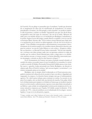 23
SimónRodríguez,MaestrodeAmérica.BiografíaBreve
de Cicerón!). En ese pliego se puntualiza que el estudiante “tendrá que desterrar
de su imaginación las ideas que ha manifestado de inobediencia a la justicia,
perjudiciales a él mismo y de mal ejemplo a todo el pueblo”; no podrá en adelan-
te salir sin permiso y visitará a su familia “únicamente uno que otro día de fiesta,
recogiéndose antes del toque de oraciones” (las seis de la tarde). Minucias sin
duda, pero con médula: dentro se ve al moldeado por Rodríguez: inobediencia a
la justicia. Según el texto del Litigio, cuando Simón se trasladó a vivir en casa de
su hermana María Antonia, dijo: “Si los esclavos tienen libertad para elegir amo
a su satisfacción, por lo menos no debía negársele a él la de vivir en la casa de su
agrado”. Estas rebeldías corresponden a adoctrinamiento rousseauniano: desco-
nocimiento de la justicia cuando se la considera injusta; libertad de elección, aun
para los esclavos -en casa de Carlos Palacios se cree esclavo-. ¡Empieza a defen-
der sus derechos y su libertad! El tutor había comentado: “Son las más impolíti-
cas y erróneas esas ideas, porque nadie sino un ignorante seductor es capaz de
enseñar que los esclavos tienen libertad para variar y elegir amos a su satisfac-
ción, máxima esta que, si tomase cuerpo y se hiciese plausible, trastornaría nues-
tra monarquía y causaría en ella los más funestos estragos”.21
En el Ayuntamiento de Caracas van juntos el pasado mental colonial y el
sentido de avance; con poder mayor el ayer, la tradición, la costumbre, lo oscuro
y caído en atrofia. El Síndico Procurador General del Cabildo piensa como hom-
bre nuevo y aprueba el plan presentado por Simón Rodríguez, sin discutir ni
objetar nada. Pero el Fiscal lo rechaza, “por razones legales y económicas”, y su
criterio retrógrado prima en la entidad.
Rodríguez ante la miopía oficial evidenciada en el Fiscal, presenta ense-
guida la renuncia de la dirección de la escuela; lo hace con altivez y dignidad; está
sangrando. La torpeza y la obsesión hieren siempre más que el enfrentamiento
agresivo. No valía la pena trabajar, para continuar en rutinas. La escuela no era
para él un empleo, sino un ideal vital, una decisión de marcha. Este golpe oficial
no lo olvidará jamás; pero tampoco se olvidará en Caracas que un modesto maestro
poseyó un don creativo suficientemente vigoroso como para haber enrumbado a
un Bolívar y para señalar sin ambigüedades la destructora incipiencia de los sis-
temas educativos impuestos por España. El Cabildo acepta la dimisión -19 de
octubre de 1795- y trata de justificar, con el sobredorado de los elogios -recurso
leguleyo- lo que en sí era desacierto, ceguera.
21
Litigio ventilado ante la Real Audiencia de Caracas sobre domicilio tutelar y educación del
menor Simón Bolívar. Año 1795, editado por Nicolás E. Navarro en 1955, en Caracas.
 