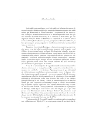 24
Alfonzo Rumazo González
Le despidieron con alabanza; ¡pero le despidieron! Y hasta, cínicamente, le
encumbraron por haber cumplido las normas tradicionales vigentes, que era lo
mismo que desautorizar de frente la iniciativa y originalidad de sus “Reflexio-
nes”. Rodríguez debió de estremecerse de ira. La incomprensión hiere más que
una bofetada; el sentido retardatario de la existencia es más dañino que una
inquietud anárquica. Entre los firmantes de aceptación de la renuncia está el
tutor de Bolívar, Carlos Palacios, y nadie, exceptuado el Procurador Síndico, se
hizo presente para apoyar, respaldar o cuando menos invitar a la discusión al
valeroso innovador.
Reaccionó el espíritu de Rodríguez vehementemente contra una socie-
dad que, a pesar de haberle admitido como maestro, no le respaldó en el
Cabildo. Y generóse en lo más profundo del almario del educador un resen-
timiento íntimo que se volvió de suficiente potencia para una decisión irre-
vocable de doble rumbo: conspirar y, en caso de fracasar la revuelta, no vol-
ver jamás a Venezuela. Rodríguez cumplió siempre lo que se juró a sí mismo;
llevaba dentro línea rígida, aunque muchos hallaban en él bondad, benevo-
lencia, aplicadas al vivir social. Sabía sonreír, sin ceder. No puso nunca bajo
arco defensivo su gran orgullo de hombre.
A raíz de su renuncia (hubo de seguir laborando como maestro con los
alumnos internos en su casa), el innovador busca otras zonas de acción, en
acuerdo con sus ideales y convicciones. Aparece entonces lo que había en él
de político; integra conciliábulos secretos, conspira contra el régimen colo-
nial. Lo que no aceptan la monarquía y sus representantes, habrá de imponer-
se mediante revolución. Así piensa este joven de veinticuatro años, que desde
entonces ya sabe penetrar en las ideas grandes. Más tarde, en sus trabajos
para periódicos y en sus libros y ensayos, el elemento político -la doctrina
liberal, que era la vanguardia en América y Europa- se hará ver reiteradamen-
te y se quedará vigente, expresada, hasta los años finales de la larga existen-
cia del educador-escritor. Diríase que hasta la víspera misma de su preagonía
en Amotape. Allí le dijo al cura “que no tenía más religión que la que había
jurado en el Monte Sacro con su discípulo Bolívar”. ¡El Juramento en el
Monte Sacro fue político! En este encontrarse con el otro fondo de sus rebel-
días, el maestro debió de hallar de dimensión aleccionadora la sublevación de
los negros y mestizos de Coro, ese año de 1795.
A la insurrección de Coro, así, le sucedió otra, a los dos años, preparada ya
muy cuidadosamente. “Desde 1794 un grupo de personajes de la colectividad de
 