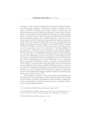 25
SimónRodríguez,MaestrodeAmérica.BiografíaBreve
La Guaira se viene reuniendo sigilosamente para discutir cuestiones políticas.
José María España, inteligente y distinguido, se empeña en fusionar con este
objeto a individuos de distintas capas sociales; educado en Bayona tiene una
posición económica más que holgada; su biblioteca es de las mejores de la pro-
vincia. Con él participa en iguales empeños don Manuel Gual, capitán retirado,
diestro en el idioma francés e inglés. El grupo, que paulatinamente ha derivado
hacia la conspiración, incluye vascos, catalanes, aragoneses y canarios. Los vene-
zolanos, aparte de Gual y España, están representados por pardos, mayormente
mulatos. Entre ellos, Narciso del Valle, barbero muy culto, conocedor de historia
política y de la lengua francesa; Juan Morenos y Juan Manuel del Pino, guaireños
del Batallón de Pardos; sacerdotes, médicos, comerciantes, militares, agriculto-
res; en la conjura llega a estar lo más calificado de la litoránea población. El
genio provisor y organizador de esta conspiración es Juan Bautista Mariano
Picornell y Gomila, un sabio pedagogo reformista, nacido en Palma de Mallorca
en 1759. Muy activo en las filas de la fraternidad masónica universal, trabaja
secretamente en Madrid para sustituir la monarquía con una república democrá-
tica. Están a su lado Manuel Cortés de Campomanes, José Lax y Sebastián An-
drés (1795). La policía desbarató el intento”.22
Picornell y sus tres compañeros
fueron condenados en la Península a prisión en América, en la mazmorra de La
Guaira. Llegan, y esa cárcel vuélvese enseguida capital y nervio de la revolución
más organizada de cuantas irán presentándose en Hispanoamérica en el lapso de
los quince años subsiguientes. Redacta Picornell las célebres “Ordenanzas-Cons-
tituciones”, que son un ideario cabal del movimiento rebelde y la declaración
expresa de una independencia absoluta, mediante la aplicación del sistema repu-
blicano, para Venezuela, el año 1797.23
De la prisión de La Guaira se fugan a la isla francesa de Guadalupe tanto
Picornell como Cortés Campomanes, e imprimen allá una traducción al castella-
no de los Derechos del Hombre y del Ciudadano, en folleto destinado a amplia circu-
lación continental; editan, asimismo, la Canción Americana y Carmañola Americana,
en verso, para divulgación popular.24
22
J. L. SALCEDO BASTARDO: Historia Fundamental.... págs. 238-239.
23
SANTOS RODULFO CORTÉS: Antología Documental de Venezuela 1492-1900. Roto-Lito C. A.,
Caracas, 1960. Págs. 207 a 210, con el texto completo de las Ordenanzas Constitucionales.
24
SANTOS RODULFO CORTÉS: Ibid., págs. 211 y 212.
 