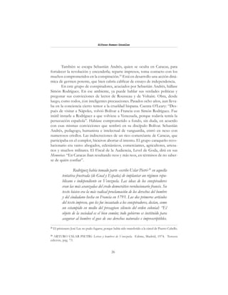 26
Alfonzo Rumazo González
También se escapa Sebastián Andrés, quien se oculta en Caracas, para
fortalecer la revolución y encenderla; reparte impresos, toma contacto con los
muchos comprometidos en la conspiración.25
Está en desarrollo una acción diná-
mica de germen potente, que bien cabría calificar de ensayo de independencia.
En este grupo de conspiradores, acuciados por Sebastián Andrés, hállase
Simón Rodríguez. En ese ambiente, ya puede hablar sus verdades políticas y
pregonar sus convicciones de lector de Rousseau y de Voltaire. Obra, desde
luego, como todos, con inteligentes precauciones. Pasados ocho años, aun lleva-
ba en la conciencia cierto temor a la crueldad hispana. Cuenta O’Leary: “Des-
pués de visitar a Nápoles, volvió Bolívar a Francia con Simón Rodríguez. Fue
inútil instarle a Rodríguez a que volviese a Venezuela, porque todavía temía la
persecución española”. Habíase comprometido a fondo, sin duda, en acuerdo
con esas mismas convicciones que sembró en su discípulo Bolívar. Sebastián
Andrés, pedagogo, humanista e intelectual de vanguardia, entró en nexo con
numerosos criollos. Las indiscreciones de un rico comerciante de Caracas, que
participaba en el complot, hicieron abortar el intento. El grupo caraqueño revo-
lucionario era vasto: abogados, eclesiásticos, comerciantes, agricultores, artesa-
nos y muchos militares. El Fiscal de la Audiencia, Level de Goda, dirá en sus
Memorias: “En Caracas iban resultando reos y más reos, en términos de no saber-
se de quién confiar”.
Rodríguez había tomado parte -escribe Uslar Pietri-26
en aquella
tentativa frustrada (de Gual y España) de implantar un régimen repu-
blicano e independiente en Venezuela. Las ideas de los conspiradores
eran las más avanzadas del credo democrático revolucionario francés. Su
texto básico era la más radical proclamación de los derechos del hombre
y del ciudadano hecha en Francia en 1793. Los dos primeros artículos
del texto impreso, que les fue incautado a los conspiradores, decían, como
un estampido en medio del presagioso silencio del orden colonial: “El
objeto de la sociedad es el bien común; todo gobierno es instituido para
asegurar al hombre el goce de sus derechos naturales e imprescriptibles.
25
El prisionero José Lax no pudo fugarse, porque había sido transferido a la cárcel de Puerto Cabello.
26
ARTURO USLAR PIETRI: Letras y hombres de Venezuela. Edime, Madrid, 1974. Tercera
edición, pág. 73.
 