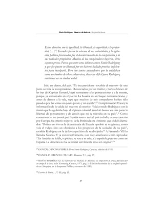 27
SimónRodríguez,MaestrodeAmérica.BiografíaBreve
Estos derechos son la igualdad, la libertad, la seguridad y la propie-
dad [... ]”. Grandes fueron la alarma de las autoridades y la agita-
ción pública provocadas por el descubrimiento de la conspiración y de
sus radicales propósitos. Muchos de los conspiradores huyeron, otros
cayeron presos. Parece que entre estos últimos estuvo Simón Rodríguez;
y que fue puesto en libertad por no haberse hallado pruebas suficien-
tes para inculparle. Pero con tantos antecedentes que lo señalaban
como un hombre de ideas subversivas, iba a ser difícil para Rodríguez
continuar en su ciudad natal.
Sale, en efecto, del país. “Yo era presidente -escribía el maestro- de una
Junta secreta de conspiradores. Denunciados por un traidor y hechos blanco de
las iras del Capitán General, logré sustraerme a las persecuciones y a la muerte,
porque ya embarcado en el puerto La Guaira en un buque norteamericano, y
antes de darnos a la vela, supe que muchos de mis compañeros habían sido
pasados por las armas sin juicio previo y sin capilla”.27
Complementa O’Leary la
información de la salida del maestro al exterior: “Mal avenido Rodríguez con la
tiranía que lo agobiaba bajo el régimen colonial, resolvió buscar en otra parte la
libertad de pensamiento y de acción que no se toleraba en su país”.28
Como
consecuencia, no pasará por España nunca: será el país vedado, en sus correrías
por Europa. Su criterio respecto de la Península era el mismo que el del Liberta-
dor: “Bolívar no vio en la dependencia de España oprobio ni vergüenza, como
veía el vulgo; sino un obstáculo a los progresos de la sociedad de su país”,
escribía Rodríguez en la defensa que hizo de su discípulo.29
A Fernando VII lo
llamaba Satanás. Y ya constructivamente, con muy americano sentir expresaba:
“En América se habla, se pleitea, se reza y se tañe, a la española; pero no como en
España. La América no ha de imitar servilmente sino ser original”.30
27
GONZALO PICÓN FEBRES: Don Simón Rodríguez, Caracas, edición de 1935.
28
DANIEL FLORENCIO O’LEARY: Memorias, T. I, pág. 17.
29
SIMÓN RODRÍGUEZ: El Libertador del Mediodía de América y sus compañeros de armas, defendidos por
un amigo de la causa social. Cromotip, Caracas, 1971, pág. 3. (Edición facsimilar de la original apareci-
da en Arequipa, en la Imprenta Pública, en enero de 1830).
30
Escritos de Simón... , T. III, pág. 15.
 