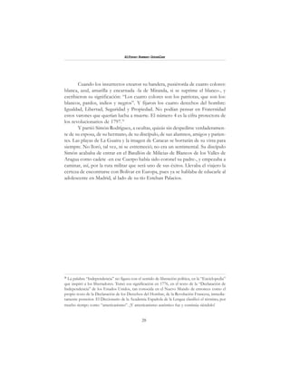 28
Alfonzo Rumazo González
Cuando los insurrectos crearon su bandera, pusiéronla de cuatro colores:
blanca, azul, amarilla y encarnada -la de Miranda, si se suprime el blanco-, y
escribieron su significación: “Los cuatro colores son los patriotas, que son los:
blancos, pardos, indios y negros”. Y fijaron los cuatro derechos del hombre:
Igualdad, Libertad, Seguridad y Propiedad. No podían pensar en Fraternidad
estos varones que querían lucha a muerte. El número 4 es la cifra protectora de
los revolucionarios de 1797.31
Y partió Simón Rodríguez, a ocultas, quizás sin despedirse verdaderamen-
te de su esposa, de su hermano, de su discípulo, de sus alumnos, amigos y parien-
tes. Las playas de La Guaira y la imagen de Caracas se borrarán de su vista para
siempre. No lloró, tal vez, ni se estremeció; no era un sentimental. Su discípulo
Simón acababa de entrar en el Batallón de Milicias de Blancos de los Valles de
Aragua como cadete -en ese Cuerpo había sido coronel su padre-, y empezaba a
caminar, así, por la ruta militar que será uno de sus éxitos. Llevaba el viajero la
certeza de encontrarse con Bolívar en Europa, pues ya se hablaba de educarle al
adolescente en Madrid, al lado de su tío Esteban Palacios.
31
La palabra “Independencia” no figura con el sentido de liberación política, en la “Enciclopedia”
que inspiró a los libertadores. Tomó esa significación en 1776, en el texto de la “Declaración de
Independencia” de los Estados Unidos, tan conocida en el Nuevo Mundo de entonces como el
propio texto de la Declaración de los Derechos del Hombre, de la Revolución Francesa, inmedia-
tamente posterior. El Diccionario de la Academia Española de la Lengua clasificó el término, por
mucho tiempo como “americanismo”. ¡Y americanismo auténtico fue y continúa siéndolo!
 