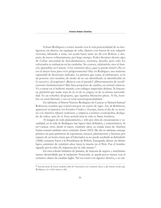 30
Alfonzo Rumazo González
Echase Rodríguez a correr mundo con la sola potencialidad de su inte-
ligencia; sin dinero, sin equipaje de valía. Quiere con fuerza de reto adquirir
victorias, labrando a solas, sin ayuda hasta tanto no dé con Bolívar, y des-
pués, de nuevo solitariamente, por largo tiempo. Todos llevamos dentro algo
de Colón: necesidad de descubrimientos, aventura, desafío; pero sólo los
esforzados se embarcan en las carabelas. No conoce, sabiéndolo, sino el fran-
cés, aprendido en Caracas. A los veintiséis años, ¿qué se puede temer? ¿No es
esa la mejor hora para vivir peligrosamente? Hay en Rodríguez una inmensa
capacidad de decisiones radicales. La primera que toma, al embarcarse, es la
de ponerse otro nombre, de modo de no ser identificado ni identificable en
lo sucesivo. ¿Escapismo? ¿Rencor con el pasado? ¿Determinación de rectifi-
caciones fundamentales? Más bien propósito de cambio, en actitud valerosa.
Va a entrar en el bullente mundo, con esfinges impávidas delante. Si fracasa-
ra, preferirá que nadie sepa de él, ni de su origen, ni de su misma nacionali-
dad. Es un soberbio despojarse, que significa liberación plena. Al fin, hom-
bre en total libertad, o sea en total autorresponsabilidad.
En adelante, el Simón Narciso Rodríguez de Caracas se llamará Samuel
Robinson; nombre que conservará por un cuarto de siglo. Así, de Robinson,
aparecerá en Jamaica, los Estados Unidos y Europa, hasta el día de su retor-
no a la América. Quiere realizarse, y empieza a sentirse cosmopolita, desliga-
do de todos, amo de sí. Esta actitud ante la vida se llama fortaleza.
Al margen de todo planeamiento, y sólo por obra de circunstancias y ca-
sualidad, en la vida de Rodríguez hay lapsos bien definidos, y característicos. Si
en Caracas vivió, desde el nacer, veintiséis años, su estada fuera de América
Latina tomará también otros veintiséis (hasta 1823). De ahí en adelante, emerge
primero un gran paréntesis de esperanzas, ensayos, plasmaciones y fracasos, por
espacio de un lustro, hasta que el Libertador ya no puede auxiliarle ni defenderle
(1828); renuncia Sucre a la Presidencia de Bolivia. Enseguida, ábrese un último
lapso, asimismo de veintiséis años, hasta la muerte en el Perú. Fue el hombre
signado por la cifra 26, impuesta por la vida misma.33
En esta colonia británica de Jamaica, de mayoría de negros y muchísimo
menos desarrollada que la incipiente Venezuela, se queda pocos meses, con el
exclusivo objeto de estudiar inglés. Tal vez contó con algunos ahorros, o se em-
33
Antonio José de Sucre también salió de Venezuela a los veintiséis años; y, del mismo modo que
Rodríguez, no volvió nunca a ella.
 