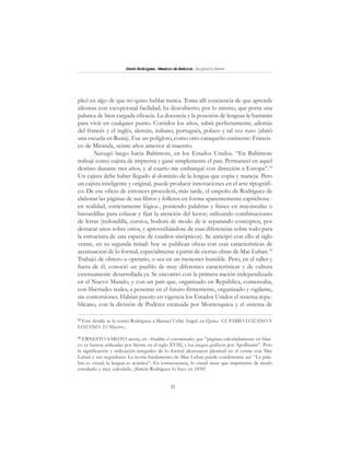 31
SimónRodríguez,MaestrodeAmérica.BiografíaBreve
pleó en algo de que no quiso hablar nunca. Toma allí conciencia de que aprende
idiomas con excepcional facilidad; ha descubierto, por lo mismo, que porta una
palanca de bien cargada eficacia. La docencia y la posesión de lenguas le bastarán
para vivir en cualquier punto. Corridos los años, sabrá perfectamente, además
del francés y el inglés, alemán, italiano, portugués, polaco y tal vez ruso (abrió
una escuela en Rusia). Fue un polígloto, como otro caraqueño eminente: Francis-
co de Miranda, veinte años anterior al maestro.
Navegó luego hacia Baltimore, en los Estados Unidos. “En Baltimore
trabajé como cajista de imprenta y gané simplemente el pan. Permanecí en aquel
destino durante tres años, y al cuarto me embarqué con dirección a Europa”.34
Un cajista debe haber llegado al dominio de la lengua que copia y maneja. Pero
un cajista inteligente y original, puede producir innovaciones en el arte tipográfi-
co. De ese oficio de entonces procederá, más tarde, el empeño de Rodríguez de
elaborar las páginas de sus libros y folletos en forma aparentemente caprichosa -
en realidad, estrictamente lógica-, poniendo palabras y frases en mayúsculas o
bastardillas para enlazar y fijar la atención del lector; utilizando combinaciones
de letras (redondilla, cursiva, bodoni de modo de ir separando conceptos, por
destacar unos sobre otros, y aprovechándose de esas diferencias sobre todo para
la estructura de una especie de cuadros sinópticos). Se anticipó con ello al siglo
veinte, en su segunda mitad: hoy se publican obras con esas características de
acentuación de lo formal, especialmente a partir de ciertas obras de Mac Luhan.35
Trabajó de obrero u operario, o sea en un menester humilde. Pero, en el taller y
fuera de él, conoció un pueblo de muy diferentes características y de cultura
extensamente desarrollada ya. Se encontró con la primera nación independizada
en el Nuevo Mundo, y con un país que, organizado en República, comenzaba,
con libertades reales, a penetrar en el futuro firmemente, organizado y vigilante,
sin contorsiones. Habían puesto en vigencia los Estados Unidos el sistema repu-
blicano, con la división de Poderes estatuida por Montesquieu y el sistema de
34
Este detalle se lo contó Rodríguez a Manuel Uribe Angel, en Quito. Cf. FABIO LOZANO Y
LOZANO: El Maestro...
35
ERNESTO SÁBATO anota, en Abaddón el exterminador, que “páginas calculadamente en blan-
co ya fueron utilizadas por Sterne en el siglo XVIII, y los juegos gráficos por Apollinaire”. Pero
la significación y utilización integrales de lo formal alcanzaron plenitud en el veinte con Mac
Luhan y sus seguidores. La teoría-fundamento de Mac Luhan puede condensarse así: “La pala-
bra es visual; la lengua es acústica”. En consecuencia, lo visual tiene que imprimirse de modo
estudiado y muy calculado. ¡Simón Rodríguez lo hizo en 1830!
 