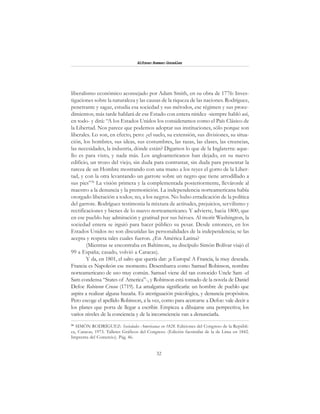 32
Alfonzo Rumazo González
liberalismo económico aconsejado por Adam Smith, en su obra de 1776: Inves-
tigaciones sobre la naturaleza y las causas de la riqueza de las naciones. Rodríguez,
penetrante y sagaz, estudia esa sociedad y sus métodos, ese régimen y sus proce-
dimientos; más tarde hablará de ese Estado con entera nitidez -siempre habló así,
en todo- y dirá: “A los Estados Unidos los consideramos como el País Clásico de
la Libertad. Nos parece que podemos adoptar sus instituciones, sólo porque son
liberales. Lo son, en efecto, pero: ¿el suelo, su extensión, sus divisiones, su situa-
ción, los hombres, sus ideas, sus costumbres, las razas, las clases, las creencias,
las necesidades, la industria, dónde están? Digamos lo que de la Inglaterra: aque-
llo es para visto, y nada más. Los angloamericanos han dejado, en su nuevo
edificio, un trozo del viejo, sin duda para contrastar, sin duda para presentar la
rareza de un Hombre mostrando con una mano a los reyes el gorro de la Liber-
tad, y con la otra levantando un garrote sobre un negro que tiene arrodillado a
sus pies”36
La visión primera y la complementada posteriormente, lleváronle al
maestro a la denuncia y la premonición. La independencia norteamericana había
otorgado liberación a todos; no, a los negros. No hubo erradicación de la política
del garrote. Rodríguez testimonia la mixtura de actitudes, prejuicios, servilismo y
rectificaciones y bienes de lo nuevo norteamericano. Y advierte, hacia 1800, que
en ese pueblo hay admiración y gratitud por sus héroes. Al morir Washington, la
sociedad entera se irguió para hacer público su pesar. Desde entonces, en los
Estados Unidos no son discutidas las personalidades de la independencia; se las
acepta y respeta tales cuales fueron. ¿En América Latina?
(Mientras se encontraba en Baltimore, su discípulo Simón Bolívar viajó el
99 a España; casado, volvió a Caracas).
Y da, en 1801, el salto que quería dar: ¡a Europa! A Francia, la muy deseada.
Francia es Napoleón ese momento. Desembarca como Samuel Robinson, nombre
norteamericano de uso muy común. Samuel viene del tan conocido Uncle Sam -el
Sam condensa “States of America”-, y Robinson está tomado de la novela de Daniel
Defoe Robinson Crusoe (1719). La amalgama significaría: un hombre de pueblo que
aspira a realizar alguna hazaña. Es atestiguación psicológica, y denuncia propósitos.
Pero escoge el apellido Robinson, a la vez, como para acercarse a Defoe: vale decir a
los planes que porta de llegar a escribir. Empieza a dibujarse una perspectiva; los
varios niveles de la conciencia y de la inconsciencia van a denunciarla.
36
SIMÓN RODRÍGUEZ: Sociedades Americanas en 1828. Ediciones del Congreso de la Repúbli-
ca, Caracas, 1973. Talleres Gráficos del Congreso. (Edición facsimilar de la de Lima en 1842.
Imprenta del Comercio). Pág. 46.
 