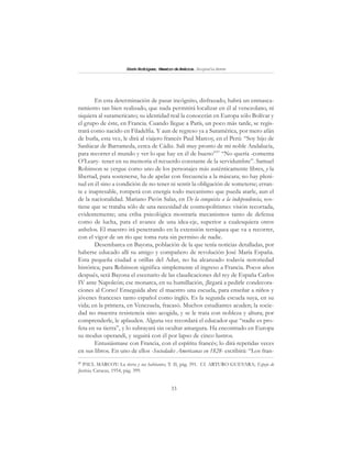 33
SimónRodríguez,MaestrodeAmérica.BiografíaBreve
En esta determinación de pasar incógnito, disfrazado, habrá un enmasca-
ramiento tan bien realizado, que nada permitirá localizar en él al venezolano, ni
siquiera al suramericano; su identidad real la conocerán en Europa sólo Bolívar y
el grupo de éste, en Francia. Cuando llegue a París, un poco más tarde, se regis-
trará como nacido en Filadelfia. Y aun de regreso ya a Suramérica, por mero afán
de burla, esta vez, le dirá al viajero francés Paul Marcoy, en el Perú: “Soy hijo de
Sanlúcar de Barrameda, cerca de Cádiz. Salí muy pronto de mi noble Andalucía,
para recorrer el mundo y ver lo que hay en él de bueno”37
“No quería -comenta
O’Leary- tener en su memoria el recuerdo constante de la servidumbre”. Samuel
Robinson se yergue como uno de los personajes más auténticamente libres, y la
libertad, para sostenerse, ha de apelar con frecuencia a la máscara; no hay pleni-
tud en él sino a condición de no tener ni sentir la obligación de someterse; erran-
te e inapresable, romperá con energía todo mecanismo que pueda atarle, aun el
de la nacionalidad. Mariano Picón Salas, en De la conquista a la independencia, sos-
tiene que se trataba sólo de una necesidad de cosmopolitismo: visión recortada,
evidentemente; una criba psicológica mostraría mecanismos tanto de defensa
como de lucha, para el avance de una idea-eje, superior a cualesquiera otros
anhelos. El maestro irá penetrando en la extensión terráquea que va a recorrer,
con el vigor de un río que toma ruta sin permiso de nadie.
Desembarca en Bayona, población de la que tenía noticias detalladas, por
haberse educado allí su amigo y compañero de revolución José María España.
Esta pequeña ciudad a orillas del Adur, no ha alcanzado todavía notoriedad
histórica; para Robinson significa simplemente el ingreso a Francia. Pocos años
después, será Bayona el escenario de las claudicaciones del rey de España Carlos
IV ante Napoleón; ese monarca, en su humillación, ¡llegará a pedirle condecora-
ciones al Corso! Enseguida abre el maestro una escuela, para enseñar a niños y
jóvenes franceses tanto español como inglés. Es la segunda escuela suya, en su
vida; en la primera, en Venezuela, fracasó. Muchos estudiantes acuden; la socie-
dad no muestra resistencia sino acogida, y se le trata con nobleza y altura; por
comprenderle, le aplauden. Alguna vez recordará el educador que “nadie es pro-
feta en su tierra”, y lo subrayará sin ocultar amargura. Ha encontrado en Europa
su modus operandi, y seguirá con él por lapso de cinco lustros.
Entusiásmase con Francia, con el espíritu francés; lo dirá repetidas veces
en sus libros. En uno de ellos -Sociedades Americanas en 1828- escribirá: “Los fran-
37
PAUL MARCOY: La tierra y sus habitantes, T. II, pág. 391. Cf. ARTURO GUEVARA; Espejo de
Justicia, Caracas, 1954, pág. 399.
 