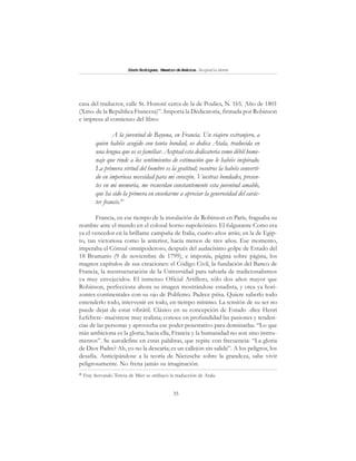 35
SimónRodríguez,MaestrodeAmérica.BiografíaBreve
casa del traductor, calle St. Honoré cerca de la de Poulies, N. 165. Año de 1801
(Xmo. de la República Francesa)”. Importa la Dedicatoria, firmada por Robinson
e impresa al comienzo del libro:
A la juventud de Bayona, en Francia. Un viajero extranjero, a
quien habéis acogido con tanta bondad, os dedica Atala, traducida en
una lengua que os es familiar. Aceptad esta dedicatoria como débil home-
naje que rinde a los sentimientos de estimación que le habéis inspirado.
La primera virtud del hombre es la gratitud; vosotros la habéis converti-
do en imperiosa necesidad para mi corazón. Vuestras bondades, presen-
tes en mi memoria, me recuerdan constantemente esta juventud amable,
que ha sido la primera en enseñarme a apreciar la generosidad del carác-
ter francés.41
Francia, en ese tiempo de la instalación de Robinson en París, fraguaba su
nombre ante el mundo en el colosal horno napoleónico. El fulgurante Corso era
ya el vencedor en la brillante campaña de Italia, cuatro años atrás; en la de Egip-
to, tan victoriosa como la anterior, hacía menos de tres años. Ese momento,
imperaba el Cónsul omnipoderoso, después del audacísimo golpe de Estado del
18 Brumario (9 de noviembre de 1799), e imponía, página sobre página, los
magnos capítulos de sus creaciones: el Código Civil, la fundación del Banco de
Francia, la reestructuración de la Universidad para salvarla de tradicionalismos
ya muy envejecidos. El inmenso Oficial Artillero, sólo dos años mayor que
Robinson, perfecciona ahora su imagen mostrándose estadista, y otea ya hori-
zontes continentales con su ojo de Polifemo. Padece prisa. Quiere saberlo todo
entenderlo todo, intervenir en todo, en tiempo mínimo. La tensión de su ser no
puede dejar de estar vibrátil. Clásico en su concepción de Estado -dice Henri
Lefebvre- muéstrese muy realista; conoce en profundidad las pasiones y tenden-
cias de las personas y aprovecha ese poder penetrativo para dominarlas. “Lo que
más ambiciona es la gloria; hacia ella, Francia y la humanidad no son sino instru-
mentos”. Se autodefine en estas palabras, que repite con frecuencia: “La gloria
de Dios Padre? Ah, yo no la desearía; es un callejón sin salida”. A los peligros, los
desafía. Anticipándose a la teoría de Nietzsche sobre la grandeza, sabe vivir
peligrosamente. No frena jamás su imaginación.
41
Fray Servando Teresa de Mier se atribuyó la traducción de Atala.
 