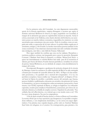 36
Alfonzo Rumazo González
En los primeros años del Consulado -los más dignamente memorables
quizás de la historia napoleónica- empieza Bonaparte a mostrar que aspira al
dominio universal. Robinson lo observa, lo sigue, juzgándolo con severidad, al
margen de la adoración que para ese superhombre muestra la mayoría. Actúa el
coloso, encerrado en las Tullerías, como dueño absoluto del Gobierno; sus secre-
tarios ponen en marcha órdenes constantes, inagotables; los ministros no están
autorizados para comunicarse sino por escrito. Todo lo coordina, como en cam-
paña más tarde; se aprovecha de los más valiosos. La policía hállase regida por el
astutísimo, enérgico y frío Fouché. La lucidez innovadora penetra también en las
zonas económicas. Y las relaciones internacionales han sido confiadas al hombre
más inteligente, más falso y más hábil de Francia: Talleyrand.
Pero rigen también las sombras que crea esa luz radiante. Pensadores y
escritores, políticos, artistas, van integrando poco a poco la oposición. Benjamín
Constant y Madame Stael abren la denuncia, se rebelan. Manuel José Sieyés -a
quien tan reiteradamente se referirá Bolívar más tarde- pasa de la resistencia al
silencio, por fuerza del dinero. Fouché clausura periódicos y restablece la censura
de prensa. Samuel Robinson, en ese deslinde de campos, toma decididamente la
margen del contra.
Ha empezado Bonaparte a apoderarse de territorios después de la victoria
de Marengo contra los austriacos: la orilla izquierda del Rin le ha sido entregada
a Francia por el tratado de Luneville (febrero de 1801). Al Papa se le han arreba-
tado posesiones, y ha quedado éste a merced del conquistador. A la vez, los
jacobinos conspiran y hacen estallar una “máquina infernal”, al dirigirse el Cón-
sul hacia la Opera; los posibles o probables autores del atentado, que fracasa,
perecen fusilados o guillotinados; cincuenta son enviados a las prisiones de Cayena,
en Suramérica; y no pocos monarquistas sufren acosamiento, persecución y hasta
muerte. Luis XVIII, expulsado de Rusia, se refugia en Inglaterra. Los tribunales
especiales, creados para erradicar el bandolerismo, acrecientan, por efecto de sus
métodos drásticos, la rebeldía de amplios sectores. Napoleón ha advertido: “Soy
soldado, hijo de la Revolución, y no toleraré que se me insulte como a rey”. Por
los reyes siente desprecio. No, por los emperadores.
A fin de dejar cerrada la brecha clerical, se firma en Roma un Concordato.
La norma oficial: que no haya oposición, que desaparezca. Los posibles conspira-
dores militares, o son simplemente destituidos, o se les envía con cargos diplo-
máticos. Una práctica muy copiada después, ¡sobre todo en América! Madame
Stael hubo de refugiarse en el exterior. En contraposición, para premiar a los
 
