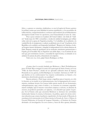 37
SimónRodríguez,MaestrodeAmérica.BiografíaBreve
fieles y a quienes se sometían, rindiéndose, se crea la Legión de Honor; quienes
la recibían, tenían que jurar fidelidad al sistema republicano y a los postulados de
la Revolución, comprometiéndose a rechazar toda tendencia de restablecimiento
del régimen feudal. Entre los opositores, está Chateaubriand, el autor de Atala.
Poco a poco entraron en el palacio del Cónsul vitalicio -este título de “vitali-
cio” desde mayo de 1802- costumbres y modas de entidad monárquica, por influjo
sobre todo de la esposa de Napoleón, Josefina. Y el torbellino de la ambición y la
vanidad llevóle al omnipotente a realizar un plebiscito por el cual “el gobierno de la
República se le confiaba a un Emperador hereditario”. Respecto de América, el colo-
sal irruptor intentó desbaratar y aniquilar la independencia de la colonia francesa de
Haití. Después, tratará de apoderarse de los territorios americanos pertenecientes a
España, por él invadida. Hay en Napoleón una doble elipse, o sea el caminar de una
tesis que, por crecimiento excesivo y necesidad de supervivencia, va entrando en su
antítesis. Es juntura de polos, rebasamiento de empeños.
Todo esto vio, vivió, palpó Simón Rodríguez en París.
*********
¿Cuánto duró la escuela fundada por Robinson y Mier? Probablemente
poco. El fraile Mier consiguió el curato de la parroquia de Santo Tomás, en la rue
“Filles de Saint-Thomas”, donde tal vez aprendió suficiente dosis de francés.
Pensando en eso, quizás, escribió Rodríguez en Sociedades Americanas en 1828: “¡Y
qué Jinebra en los confesonarios! Las mujeres confesándose en francés y los
misioneros absolviendo pecados en castellano”.
Bayona primero y París luego entran a significar para el maestro, no sólo
lo docente, en un medio ya no latinoamericano, sino la impregnación de conoci-
mientos, mediante lectura. En Caracas había quizás mucho de ese fermentario,
subrepticiamente; aquí, están el núcleo y su contorno en constante engendra-
miento múltiple; aquí el maestro venezolano empieza a volverse, en dinamia de
ascenso, un poderoso pensador, un sapiente, y un educador que quiere vía pro-
pia. En la Francia culta que encuentra Robinson se destacan tres actividades
intelectuales básicas: la ciencia, la literatura y la política, aparte de ciertas refor-
mas educativas que ensaya el gobierno napoleónico. Se han creado el Museum, la
enseñanza de la astronomía en el Observatorio, la Escuela de Artes y Oficios, la
Escuela Politécnica, la Escuela de Lenguas Orientales y el Instituto de Francia
destinado a la investigación. En esos centros y fuera de ellos operan, labrando,
 