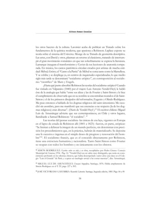 38
Alfonzo Rumazo González
los otros haceres de la cultura. Lavoisier acaba de publicar un Tratado sobre los
fundamentos de la química moderna, que apasiona a Robinson. Laplace expone su
teoría sobre el sistema del Universo. Monge da su Tratado de geometría descriptiva.
Las artes, con David y otros, plasman un retorno al clasicismo, tratando de interrum-
pir el gran movimiento romántico en que tan soberbiamente se expresa la literatura.
Lamarque inaugura el transformismo y Cuvier da sus lecciones de anatomía compa-
rada. En música, los cantos patrióticos circulan creados por artistas de mucha enti-
dad: Méhul, Grétry; el “Canto a la Patria” de Méhul se corea tanto como la Marsellesa.
Y se exhibe y se despliega ya, en centros de inquietudes especializadas, lo que medio
siglo más tarde se denominará “socialismo utópico”, en contraposición al socialis-
mo “científico” de Marx y Engels.
¿HastaquépuntoabsorbióRobinsonlasteoríasdelsocialismoutópico?Cuando
fue visitado en Valparaíso (1840) por el viajero Luis Antonio Vendel-Heyl, le habló
éste de la analogía que había “entre sus ideas y las de Fourier y Saint-Simon y le hice
el cumplimiento de observarle que en su nombre se encontraban reunidos el de Saint-
Simon y el de los primeros discípulos del reformador, Eugenio y Olindo Rodríguez.
Me puse entonces a hablarle de los dogmas religiosos del saint-simonismo. Me escu-
chó sin asombro, pero me manifestó que sus creencias a ese respecto (la de los dog-
mas religiosos) eran diversas”. (Diario de Vendel-Heyl ).42
El escritor chileno Miguel
Luis de Amunátegui advierte que sus contemporáneos, en Chile y otros lugares,
llamábanle a Samuel Robinson: “el socialista”. 43
Las teorías del pensar socialista -las únicas de esa laya, vigentes en Europa
en el lapso de estada de Robinson allí (1801 a 1823)- fueron, en parte, utópicas:
“Se limitan a delinear la imagen de un mundo perfecto, sin determinar con preci-
sión los procedimientos que, en la práctica, habrán de materializarlo. Se deposita
una fe excesiva e ingenua en el simple deseo de progreso y renovación del hom-
bre”44
. El socialismo francés, que es el conocido directamente por Robinson,
tiene una estructura humanista y racionalista. Tanto Saint-Simon como Fourier
se ocupan con todos los hombres y no únicamente con los obreros.
42
SIMÓN RODRÍGUEZ: Escritos sobre su vida y su obra, recopilados por Pedro Grases. Concejo
Municipal de Caracas, 1954. Pág. 14. “Vendel-Hayl era un sabio muy distinguido, que tenía un cono-
cimiento profundo en los idiomas clásicos, que había desempeñado varios años una clase en el Cole-
gio “Luis el Grande” de París, y a quien un naufragio arrojó a las costas nuestras”, dice Amunátegui.
43
MIGUEL LUZ DE AMUNÁTEGUI: Ensayos biográficos, Santiago, 1876. Habla ampliamente de
Simón Rodríguez en el T. IV, págs. 227 a 303.
44
JOSÉ VICTORIANO LASTARRIA: Recuerdos Literarios. Santiago, Segunda edición, 1885. Págs. 44 a 49.
 