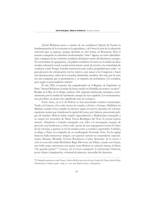 39
SimónRodríguez,MaestrodeAmérica.BiografíaBreve
¿Tomó Robinson poco o mucho de ese socialismo? Quizás de Fourier la
fundamentación de la economía en la agricultura, y de Owen la tesis de la educación
universal (que ya aparece, aunque diseñada en otra forma, en Rousseau). Pero el
maestro caraqueño no absorbió ortodoxamente “ismo” alguno; no entró adscribién-
dose a ninguna de las corrientes socialistas del primer cuarto del diecinueve europeo.
No era hombre de agrupación, y la palabra socialismo la tomó en el sentido de ideas
sociales, educación social, escuela social, interés social, de servicio a la comunidad, de
conducta social. Porque buscaba instrucción para todos, propiedad para todos -su
gran proyecto de colonización con los nativos-; por atacar a los Congresos y hacer
una desmenuzante crítica de la sociedad, llamáronle socialista. Iba solo, por la ruta,
sin otra compañía que su pensamiento y su empeño, sin arrebañarse. ¡Un socialista,
pero según su personalísimo criterio!
El año 1803, el maestro fue empadronado en el Registro de Españoles en
París: “Samuel Robinson, hombre de letras, nacido en Filadelfia, de treinta y un años”.
Residía en la Rue de la Harpe, número 148. Aparecía intelectual, extranjero, norte-
americano por la ciudad de nacimiento aunque de raza española. Los norteamerica-
nos, por libres ya, tienen otro significado ante los europeos.
Entre tanto, en el ir de Bolívar se han presentado cambios sustanciales.
Viudo en Caracas a los ocho meses de casado, volvióse a Europa. Hallábase en
Madrid, cuando el rey expidió un decreto según el cual los naturales de colonias
españolas tenían que abandonar la capital del reino, por haberse presentado peli-
gro de hambre. Bolívar había viajado especialmente a Madrid para entregarle a
su suegro los recuerdos de María Teresa Rodríguez del Toro, la juvenil esposa
muerta. Abandonó a España amargado, con odio a la monarquía, incapaz de
prevenir una hambruna y, sobre todo, autora de una segregación contra los hijos
de las colonias, a quienes se les ha tratado como a extraños expulsables. Exiliado,
se dirige a París, en compañía de su condiscípulo Fernando Toro. En la capital
francesa halla numerosos amigos, con quienes entrará en camaradería: especial-
mente Mariano Montilla, Vicente Rocafuerte, Carlos Montúfar. Se le invita a
vivir en casa del conde Berthelem Regis Dervieux du Villars, casado con Fanny,
una bella mujer aristócrata con quien entra Bolívar en relación íntima; la llama
“mi querida prima”.45
Conoce así el joven caraqueño la aristocracia francesa;
posee dinero, imaginación, voluntad de placeres, necesidad de ilustrarse.
45
El alegado parentesco entre Fanny y Simón Bolívar provenía de que el padre de Fanny, barón Denis
Throbriand, se había casado -viudo ya- con Ana Massa Leuda y Aristeguieta.
 