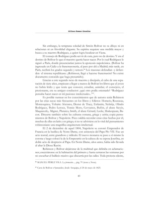 40
Alfonzo Rumazo González
Sin embargo, la temprana soledad de Simón Bolívar no se diluye ni en
relaciones ni en frivolidad elegante. Su espíritu requiere una medida mayor y
busca a su maestro Rodríguez, a quien logra localizar en Viena.
El consejo de Rodríguez podía servir de cura, pero no de destino. Y era el
destino de Bolívar lo que el maestro quería hacer nacer. Por lo cual Rodríguez le
siguió a París, donde presenciarían juntos la apoteosis napoleónica. (Bolívar ha
ingresado en Cádiz a la francmasonería, al paso por ahí a Madrid; más tarde, en
París, recibirá los grados segundo y tercero.46
Los masones defendían -y defien-
den- el sistema republicano. ¿Robinson, llegó a hacerse francmasón? No existe
documento conocido que haga presumirlo).
Gracias a este segundo nexo de maestro y discípulo, al cabo de una sepa-
ración de siete años, empiezan a llegar a manos de Bolívar los libros que el joven
no había leído y que tenía que conocer, estudiar, asimilar; el consejero, el
presionante, era su antiguo conductor: ¿qué otro podía orientarle? “Rodríguez
pensaba hacer nacer en mí pasiones intelectuales...”47
.
Es posible rastrear en los conocimientos que de autores tenía Robinson
por las citas suyas más frecuentes en los libros y folletos: Homero, Rousseau,
Montesquieu, Voltaire: Sócrates, Destut de Tracy, Enfantin, Nebrija, Olindo
Rodríguez, Pedro Leroux, Tomás Moro, Cervantes, Bufón, el abate Sieyés,
Maquiavelo,. Mignet, Plutarco, Smith, el abate Gérard, Locke, Shakespeare, Ba-
con. Discurre también sobre las culturas romana, griega y asiria; copia pensa-
mientos de Bolívar y Napoleón. Poco valdría recordar estas citas hechas por él,
muchas de ellas en latín y en griego, si no se advirtiese en lo vital del pensamiento
robinsoniano una magnífica arquitectura intelectual.
El 2 de diciembre de aquel 1804, Napoleón se coronó Emperador de
Francia en la basílica de Notre Dame, con asistencia del Papa Pío VII. Fue un
acto teatral, entre grandioso y ridículo. El nuevo monarca se puso a sí mismo la
corona y luego colocó la de la Emperatriz en la cabeza de su esposa Josefina, en
doble acto de desprecio al Papa. En Notre Dame, años antes, había sido llevada
al altar la Diosa Razón.
Robinson y Bolívar alejáronse de la multitud que deliraba en aclamacio-
nes; encerráronse en la habitación del primero y hasta cerraron las ventanas por
no escuchar el bullicio masivo que discurría por las calles. Toda protesta silente,
46
MANUEL PÉREZ VILA. La formación...., pág. 79 (texto y Nota).
47
Carta de Bolívar a Santander, desde Arequipa, el 20 de mayo de 1825.
 