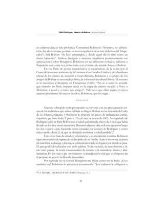 41
SimónRodríguez,MaestrodeAmérica.BiografíaBreve
no espectacular, es más profunda. Comentará Robinson: “Sorpresa, no admira-
ción, fue el efecto que produjo en sus compañeros de armas el disfraz del Empe-
rador”; dirá Bolívar: “Se hizo emperador, y desde aquel día lo miré como un
tirano hipócrita”. Ambos, discípulo y maestro, ampliaron posteriormente sus
apreciaciones sobre Bonaparte. Robinson en sus diferentes trabajos, refiérese a
Napoleón una y otra vez, sobre todo con el ánimo de situarlo frente a Bolívar.
En ese París de gestos napoleónicos y expectativas, de la venta por el
Corso del inmenso territorio de la Luisiana a los Estados Unidos y del abandono
oficial de los planes de invasión a Gran Bretaña, Robinson y el grupo de los
amigos de Bolívar se saturan de política, de información cultural última. El maestro
se lo recordará al discípulo, en Chuquisaca (1826): “No sé si usted se acuerde
que estando en París, siempre tenía yo la culpa de cuanto sucedía a Toro, a
Montúfar, a usted y a todos sus amigos”. Vale decir que ellos vivían en cierta
manera pendientes del mayor de ellos, Robinson, que los regía.
*********
Maestro y discípulo están preparando su porvenir, con esa preocupación cer-
tera de los individuos que saben a dónde se dirigen. Bolívar no ha mejorado del todo
de su dolencia psíquica, y Robinson le propone un paseo de restauración entera,
viajando a pie hasta Italia. Y parten. “Era el mes de marzo de 1805. Acompañado de
Rodríguez salió de París Bolívar con la salud quebrantada, efecto de la vida que había
llevado en los diez meses anteriores. Descansó algunos días en Lyon; siguieron luego
los dos viajeros a pie, haciendo cortas jornadas por consejo de Rodríguez y como
único medio, decía él, de que su discípulo recobrara la salud perdida”.48
Este es un viaje de estudio y orientación, y no meramente curativo. Robinson
sigue timoneando el espíritu de su discípulo, de su Emilio. A pie se conversa, se porta
tal cual libro, se dialoga y discute, se comenta acerca de los lugares por donde se pasa.
El gran poder del educador está en la palabra. Toda esa tierra, de tanto historia y de
tan vario paisaje -la teoría rousseauniana de retomo a la naturaleza- ilustra y abre
iniciativas. En los viajes a pie -movimiento- se instala más la vida que en el reposo; en
el peripato se generó la filosofía aristotélica.
Por segunda vez se corona Bonaparte: en Milán, como rey de Italia. ¡Ya es
también rey! Robinson lo recordará jocosamente: “Los italianos le obligaron a
48
Cf. DANIEL FLORENCIO O’LEARY: Memorias, T. .I.
 