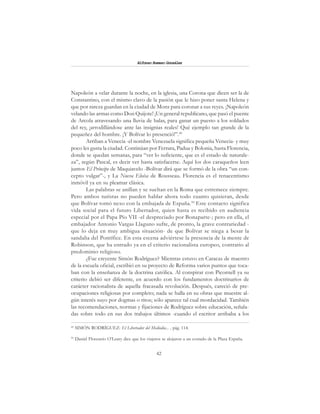 42
Alfonzo Rumazo González
Napoleón a velar durante la noche, en la iglesia, una Corona que dicen ser la de
Constantino, con el mismo clavo de la pasión que le hizo poner santa Helena y
que por rareza guardan en la ciudad de Mons para coronar a sus reyes. ¡Napoleón
velando las armas como Don Quijote! ¡Un general republicano, que pasó el puente
de Arcola atravesando una lluvia de balas, para ganar un puesto a los soldados
del rey, ¡arrodillándose ante las insignias reales! Qué ejemplo tan grande de la
pequeñez del hombre. ¡Y Bolívar lo presenció!”.49
Arriban a Venecia -el nombre Venezuela significa pequeña Venecia- y muy
poco les gusta la ciudad. Continúan por Ferrara, Padua y Bolonia, hasta Florencia,
donde se quedan semanas, para “ver lo suficiente, que es el estado de naturale-
za”, según Pascal, es decir ver hasta satisfacerse. Aquí los dos caraqueños leen
juntos El Príncipe de Maquiavelo -Bolívar dirá que se formó de la obra “un con-
cepto vulgar”-, y La Nueva Eloísa de Rousseau. Florencia es el renacentismo
inmóvil ya en su pleamar clásica.
Las palabras se anillan y se sueltan en la Roma que estremece siempre.
Pero ambos turistas no pueden hablar ahora todo cuanto quisieran, desde
que Bolívar tomó nexo con la embajada de España.50
Este contacto significa
vida social para el futuro Libertador, quien hasta es recibido en audiencia
especial por el Papa Pío VII -el despreciado por Bonaparte-; pero en ella, el
embajador Antonio Vargas Llaguno sufre, de pronto, la grave contrariedad -
que lo deja en muy ambigua situación- de que Bolívar se niega a besar la
sandalia del Pontífice. En esta escena adviértese la presencia de la mente de
Robinson, que ha entrado ya en el criterio racionalista europeo, contrario al
predominio religioso.
¿Fue creyente Simón Rodríguez? Mientras estuvo en Caracas de maestro
de la escuela oficial, escribió en su proyecto de Reforma varios puntos que toca-
ban con la enseñanza de la doctrina católica. Al conspirar con Picornell ya su
criterio debió ser diferente, en acuerdo con los fundamentos doctrinarios de
carácter racionalista de aquella fracasada revolución. Después, careció de pre-
ocupaciones religiosas por completo; nada se halla en su obras que muestre al-
gún interés suyo por dogmas o ritos; sólo aparece tal cual mordacidad. También
las recomendaciones, normas y fijaciones de Rodríguez sobre educación, señala-
das sobre todo en sus dos trabajos últimos -cuando el escritor arribaba a los
49
SIMÓN RODRÍGUEZ: El Libertador del Mediodía... , pág. 114.
50
Daniel Florencio O’Leary dice que los viajeros se alojaron a un costado de la Plaza España.
 