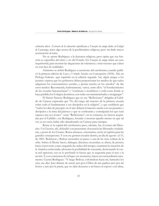 43
SimónRodríguez,MaestrodeAmérica.BiografíaBreve
ochenta años- Extracto de la educación republicana y Consejos de amigo dados al Colegio
de Latacunga, traen algo acerca de la problemática religiosa, pero sin darle mayor
acentuación al tema.
No se opone Rodríguez a la docencia religiosa, pero opina que esa fun-
ción es específica del clero y no del Estado. En Consejos de amigo relata un caso
inquisitorial, para mostrar las alegaciones de tolerancia y otras razones que caben
en esta laya de realidades.
Asimismo se refirió Rodríguez a cuestiones del catolicismo, cuando publi-
có la primera edición de Luces y Virtudes Sociales, en Concepción (1834). Ahí, en
Prólogo Galeato -que suprimió en la edición segunda- hay algún ataque a los
jesuitas: expresa que los gobiernos deben proporcionar los medios de que todos
adquieran los conocimientos sociales, y pensar mucho en los «modos” de dar
estos medios. Recomienda, burlonamente, varios, entre ellos: “el fortalecimiento
de las escuelas lancasterianas” y “continuar o restablecer a toda costa donde se
haya perdido, los Colegios Jesuíticos, con todas sus mamarrachadas y mojigangas”.
El Simón Narciso Rodríguez que en sus “Reflexiones” dirigidas al Cabil-
do de Caracas expresaba que “Es del cargo del maestro de la primera escuela
sobre todo el fundamentar a sus discípulos en la religión”, y que establecía que
“todos los días de precepto en el año deberá el maestro asistir con sus pasantes y
discípulos a la misa del párroco y que se confesarán y comulgarán los que sean
capaces una vez al mes” -estas “Reflexiones”, en su conjunto, no fueron acepta-
das por el Cabildo-; ese Rodríguez, forzado a mostrar aquello mismo en que tal
vez ya no creía, había sido abandonado en Caracas para siempre.
Roma es la capital del catolicismo; pero, además, fue el centro del Dere-
cho. Un Cicerón, ahí, defendió con penetrante elocuencia las libertades ciudada-
nas, a pesar de los Césares. Roma atenacea, entusiasma, excita al espíritu para las
grandes concepciones. Y con ese germen creador dentro, un día de agosto -el 15,
de 1805- Robinson y Bolívar ascienden en paseo a una de las siete colinas de la
urbe. Suben al Monte Sacro, dialogan, discuten, recuerdan; se abren, de pronto,
hacia el porvenir, como rasgando las nubes del tiempo; examinan la situación de
la América esclavizada; advierten la posibilidad de rescatarla, destrozando la vas-
ta red opresora; ven en lo profundo la fuerza que se requeriría para el reto y la
acción. Y, con conciencia de cíclopes ese momento, hacen un extraordinario jura-
mento. Cuenta Rodríguez: “Y luego Bolívar, volviéndose hacia mí, húmedos los
ojos, me dijo: Juro delante de usted, juro por el Dios de mis padres; juro por mi
honor y juro por la patria, que no daré descanso a mi brazo ni reposo a mi alma,
 