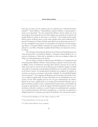 44
Alfonzo Rumazo González
hasta que no haya roto las cadenas que nos oprimen por voluntad del poder
español”.51
Narra Bolívar: “Abrazándonos, juramos libertar a nuestra patria o
morir en la demanda”. No juró únicamente Bolívar; fueron ambos los de la
trascendente determinación que hoy lleva página muy especial en la historia. El
propio Bolívar lo aclaró en una carta a su maestro: “¿Se acuerda usted cuando
fuimos juntos al Monte Sacro a jurar sobre aquella tierra santa la libertad de la
patria? Ciertamente no habrá olvidado aquel día de eterna gloria para nosotros”.52
Los dos cumplirán lo que juraron: esa la grandeza de aquel acto, sin más testigos
que Roma y el Espacio. Bolívar operará con la guerra; Robinson, con su hacer
educativo y sus libros. !También la palabra liberta! Hacen revolución las armas y
la cultura.
Poco después del juramento, Bolívar fue invitado por Humboldt para una
visita de pocos días a la ciudad de Nápoles. Al regresar a Roma Bolívar, él y su
maestro volviéronse a París; allí se quedarán un año casi completo, dados sin
fatiga a la sobreabundancia de la lectura.
Por ese tiempo, en París, la amistad mayor de Bolívar es el matrimonio del
coronel peruano Mariano Tristán y Teresa Laisney, a quienes conoció años antes
en Bilbao. Tiene el matrimonio una hija, Flora Tristán, entonces de un año de
edad. Esta mujer se volverá una de las lideresas del socialismo utópico; escribirá
varios libros; rescatará la correspondencia de Bolívar con su madre. En una pági-
na de Flora se anota: “La metamorfosis de Bolívar era completa. Su espíritu, su
corazón, sus gustos, su carácter, todo había cambiado. Su incredulidad llegaba
hasta el ateísmo”.53
Es el impacto de Robinson, de las lecturas, del estudio. Cara-
cas no hubiese podido darle al futuro Libertador ni esa mentalidad ni esa con-
ciencia. El año 1806 significa para los dos un gran ordenamiento de saberes.
Quizás lo de mayor significación sea el arraigo de las doctrinas liberales, que ya
rigen en Francia en pleno y que se expanden por Europa entera, en la bandera de
las guerras napoleónicas, a pesar de algunas fórmulas despóticas del Corso. Se
introduce el derecho moderno; se crean Estados con administración centraliza-
da, en perfeccionamiento del sistema republicano, y se postula, sin aplicarla, la
obligatoriedad de la enseñanza por parte del gobierno. Las estructuras anterio-
51
Conversación de Rodríguez con Uribe Angel, en Quito, en 1850.
52
Carta desde Pativilca, el 19 de enero de 1824.
53
Cf. Marcos Falcón Briceño: Teresa la confidente...
 