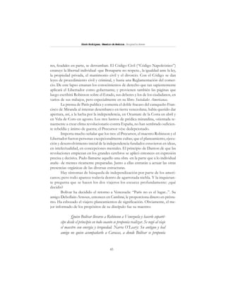 45
SimónRodríguez,MaestrodeAmérica.BiografíaBreve
res, feudales en parte, se derrumban. El Código Civil (“Código Napoleónico”)
estatuye la libertad individual -que Bonaparte no respeta-, la igualdad ante la ley,
la propiedad privada, el matrimonio civil y el divorcio. Con el Código se dan
leyes de procedimiento civil y criminal, y hasta una Reglamentación del comer-
cio. De este lapso emanan los conocimientos de derecho que tan sapientemente
aplicará el Libertador como gobernante; y provienen también las páginas que
luego escribirá Robinson sobre el Estado, sus deberes y los de los ciudadanos, en
varios de sus trabajos, pero especialmente en su libro Sociedades Americanas.
La prensa de París publica y comenta el doble fracaso del caraqueño Fran-
cisco de Miranda al intentar desembarco en tierra venezolana; había querido dar
apertura, así, a la lucha por la independencia, en Ocumare de la Costa en abril y
en Vela de Coro en agosto. Los tres lustros de prédica mirandina, orientada te-
nazmente a crear clima revolucionario contra España, no han sembrado suficien-
te rebeldía y ánimo de guerra; el Precursor vése dedepcionado.
Importa mucho señalar que los tres: el Precursor, el maestro Robinson y el
Libertador fueron personas excepcionalmente cultas; que el planeamiento, ejecu-
ción y desenvolvimiento inicial de la independencia fundados estuvieron en ideas,
en intelectualidad, en concepciones mentales. El principio de Danton de que las
revoluciones empiezan en los grandes cerebros se aplicó entonces en expresión
precisa y decisiva. Pudo llamarse aquello una obra -en la parte que a lo individual
atañe- de mentes ricamente preparadas. Junto a ellas entrarán a actuar las otras
presencias orgánicas de las diversas estructuras.
Hay síntomas de búsqueda de independización por parte de los ameri-
canos; pero todo aparece todavía dentro de agarrotada niebla. Y la inquietan-
te pregunta que se hacen los dos viajeros los escuece profundamente: ¿qué
decidir?
Bolívar ha decidido el retorno a Venezuela: “París no es el lugar...”. Su
amigo Dehollain-Arnoux, entonces en Cambrai, le proporciona dinero en présta-
mo. Ha esbozado el viajero planeamientos de significación. Obviamente, el me-
jor informado de los propósitos de su discípulo fue su maestro:
Quiso Bolívar llevarse a Robinson a Venezuela y hacerle copartí-
cipe desde el principio en todo cuanto se proponía realizar. Se negó al viaje
el maestro con energía y terquedad. Narra O’Leary: Su antiguo y leal
amigo no quiso acompañarlo a Caracas, a donde Bolívar se proponía
 