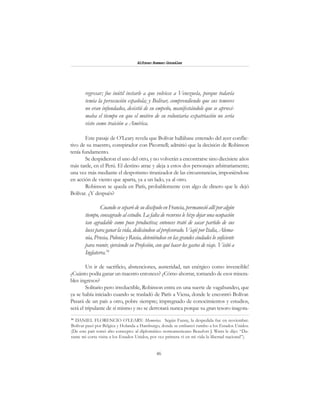 46
Alfonzo Rumazo González
regresar; fue inútil instarle a que volviese a Venezuela, porque todavía
temía la persecución española; y Bolívar, comprendiendo que sus temores
no eran infundados, desistió de su empeño, manifestándole que se aproxi-
maba el tiempo en que el motivo de su voluntaria expatriación no sería
visto como traición a América.
Este pasaje de O’Leary revela que Bolívar hallábase enterado del ayer conflic-
tivo de su maestro, conspirador con Picornell; admitió que la decisión de Robinson
tenía fundamento.
Se despidieron el uno del otro, y no volverán a encontrarse sino diecisiete años
más tarde, en el Perú. El destino atrae y aleja a estos dos personajes arbitrariamente;
una vez más mediante el despotismo tiranizador de las circunstancias, imponiéndose
en acción de viento que aparta, ya a un lado, ya al otro.
Robinson se queda en París, probablemente con algo de dinero que le dejó
Bolívar. ¿Y después?
Cuando se separó de su discípulo en Francia, permaneció allí por algún
tiempo, consagrado al estudio. La falta de recursos le hizo dejar una ocupación
tan agradable como poco productiva; entonces trató de sacar partido de sus
luces para ganar la vida, dedicándose al profesorado. Viajó por Italia, Alema-
nia, Prusia, Polonia y Rusia, deteniéndose en las grandes ciudades lo suficiente
para reunir, ejerciendo su Profesión, con qué hacer los gastos de viaje. Visitó a
Inglaterra.54
Un ir de sacrificio, abstenciones, austeridad, tan enérgico como invencible!
¿Cuánto podía ganar un maestro entonces? ¿Cómo ahorrar, tomando de esos misera-
bles ingresos?
Solitario pero irreductible, Robinson entra en una suerte de vagabundeo, que
ya se había iniciado cuando se trasladó de París a Viena, donde le encontró Bolívar.
Pasará de un país a otro, pobre siempre; impregnado de conocimientos y estudios,
será el tripulante de sí mismo y no se derrotará nunca porque su gran tesoro inagota-
54
DANIEL FLORENCIO O’LEARY: Memorias. Según Fanny, la despedida fue en noviembre.
Bolívar pasó por Bélgica y Holanda a Hamburgo, donde se embarcó rumbo a los Estados Unidos.
(De este país tomó alto concepto: al diplomático norteamericano Beaufort J. Watts le dijo: “Du-
rante mi corta visita a los Estados Unidos, por vez primera vi en mi vida la libertad nacional”).
 