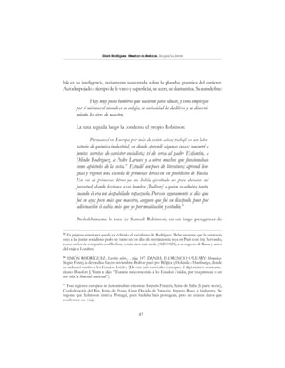 47
SimónRodríguez,MaestrodeAmérica.BiografíaBreve
ble es su inteligencia, reciamente sustentada sobre la plancha granítica del carácter.
Autodespojadoatiempodelovanoysuperficial,seacera,sediamantiza. Seautodefine:
Hay muy pocos hombres que nacieron para educar, y estos empiezan
por sí mismos: el mundo es su colegio, su curiosidad les da libros y su discerni-
miento les sirve de maestro.
La ruta seguida luego la condensa el propio Robinson:
Permanecí en Europa por más de veinte años; trabajé en un labo-
ratorio de química industrial, en donde aprendí algunas cosas; concurrí a
juntas secretas de carácter socialista; vi de cerca al padre Enfantin, a
Olindo Rodríguez, a Pedro Leroux y a otros muchos que funcionaban
como apóstoles de la secta.55
Estudié un poco de literatura; aprendí len-
guas y regenté una escuela de primeras letras en un pueblecito de Rusia.
En eso de primeras letras ya me había ejercitado un poco durante mi
juventud, dando lecciones a ese hombre [Bolívar] a quien se admira tanto,
cuando él era un despabilado rapazuelo. Por eso seguramente se dice que
fui su ayo; pero más que maestro, aseguro que fui su discípulo, pues por
adivinación él sabía más que yo por meditación y estudio.56
Probablemente la ruta de Samuel Robinson, en un largo peregrinar de
55
En páginas anteriores quedó ya definido el socialismo de Rodríguez. Debe anotarse que la asistencia
suya a las juntas socialistas pudo ser tanto en los días de permanencia suya en París con fray Servando,
como en los de compañía con Bolívar, o más bien más tarde (1820-1821), a su regreso de Rusia y antes
del viaje a Londres.
56
SIMÓN RODRÍGUEZ. Escritos sobre... , pág. 187. DANIEL FLORENCIO O’LEARY: Memorias.
Según Fanny, la despedida fue en noviembre. Bolívar pasó por Bélgica y Holanda a Hamburgo, donde
se embarcó rumbo a los Estados Unidos. (De este país tomó alto concepto: al diplomático norteame-
ricano Beaufort J. Watts le dijo: “Durante mi corta visita a los Estados Unidos, por vez primera vi en
mi vida la libertad nacional”).
57
Esas regiones europeas se denominaban entonces: Imperio Francés, Reino de Italia (la parte norte),
Confederación del Rin, Reino de Prusia, Gran Ducado de Varsovia, Imperio Ruso, e Inglaterra. Se
supone que Robinson visitó a Portugal, pues hablaba bien portugués, pero no existen datos que
confirmen ese viaje.
 