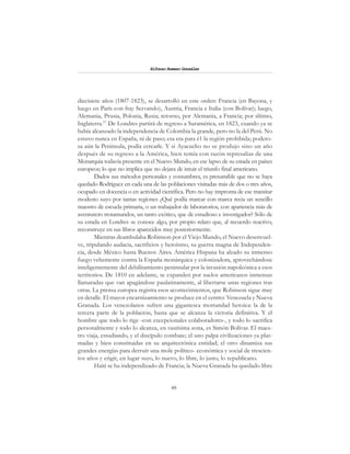48
Alfonzo Rumazo González
diecisiete años (1807-1823), se desarrolló en este orden: Francia (en Bayona, y
luego en París con fray Servando), Austria, Francia e Italia (con Bolívar); luego,
Alemania, Prusia, Polonia, Rusia; retorno, por Alemania, a Francia; por último,
Inglaterra.57
De Londres partirá de regreso a Suramérica, en 1823, cuando ya se
había alcanzado la independencia de Colombia la grande, pero no la del Perú. No
estuvo nunca en España, ni de paso; esa era para é1 la región prohibida; podero-
sa aún la Península, podía cercarle. Y si Ayacucho no se produjo sino un año
después de su regreso a la América, bien temía con razón represalias de una
Monarquía todavía presente en el Nuevo Mundo, en ese lapso de su estada en países
europeos; lo que no implica que no dejara de intuir el triunfo final americano.
Dados sus métodos personales y costumbres, es presumible que no se haya
quedado Rodríguez en cada una de las poblaciones visitadas más de dos o tres años,
ocupado en docencia o en actividad científica. Pero no hay impronta de ese transitar
modesto suyo por tantas regiones ¿Qué podía marcar con marca recia un sencillo
maestro de escuela primaria, o un trabajador de laboratorios, con apariencia más de
aventurero trotamundos, un tanto exótico, que de estudioso e investigador? Sólo de
su estada en Londres se conoce algo, por propio relato que, al recuerdo reactivo,
reconstruye en sus libros aparecidos muy posteriormente.
Mientras deambulaba Robinson por el Viejo Mundo, el Nuevo desenvuel-
ve, tripulando audacia, sacrificios y heroísmo, su guerra magna de Independen-
cia, desde México hasta Buenos Aires. América Hispana ha alzado su inmenso
fuego vehemente contra la España monárquica y colonizadora, aprovechándose
inteligentemente del debilitamiento peninsular por la invasión napoleónica a esos
territorios. De 1810 en adelante, se expanden por suelos americanos inmensas
llamaradas que van apagándose paulatinamente, al libertarse unas regiones tras
otras. La prensa europea registra esos acontecimientos, que Robinson sigue muy
en detalle. El mayor encarnizamiento se produce en el centro: Venezuela y Nueva
Granada. Los venezolanos sufren una gigantesca mortandad heroica: la de la
tercera parte de la población, hasta que se alcanza la victoria definitiva. Y el
hombre que todo lo rige -con excepcionales colaboradores-, y todo lo sacrifica
personalmente y todo lo alcanza, en vastísima zona, es Simón Bolívar. El maes-
tro viaja, estudiando, y el discípulo combate; el uno palpa civilizaciones ya plas-
madas y bien constituidas en su arquitectónica entidad; el otro dinamiza sus
grandes energías para derruir una mole político- económica y social de trescien-
tos años y erigir, en lugar suyo, lo nuevo, lo libre, lo justo, lo republicano.
Haití se ha independizado de Francia; la Nueva Granada ha quedado libre
 