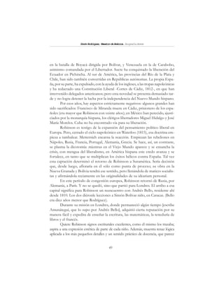 49
SimónRodríguez,MaestrodeAmérica.BiografíaBreve
en la batalla de Boyacá dirigida por Bolívar, y Venezuela en la de Carabobo,
asimismo comandada por el Libertador. Sucre ha conquistado la liberación del
Ecuador en Pichincha. Al sur de América, las provincias del Río de la Plata y
Chile, han sido también convertidas en Repúblicas autónomas. La propia Espa-
ña, por su parte, ha expulsado, con la ayuda de los ingleses, a las tropas napoleónicas
y ha redactado una Constitución Liberal -Cortes de Cádiz, 1812-, en que han
intervenido delegados americanos; pero esta novedad se presenta demasiado tar-
de y no logra detener la lucha por la independencia del Nuevo Mundo hispano.
Por esos años, hay aspectos estrictamente negativos: algunos grandes han
sido sacrificados: Francisco de Miranda muere en Cádiz, prisionero de los espa-
ñoles (era mayor que Robinson con veinte años); en México han perecido, ajusti-
ciados por la monarquía hispana, los clérigos libertadores Miguel Hidalgo y José
María Morelos. Cuba no ha encontrado vía para su liberación.
Robinson es testigo de la expansión del pensamiento político liberal en
Europa. Pero, cerrado el ciclo napoleónico en Waterloo (1815), esa doctrina em-
pieza a tambalear. Metternich encarna la reacción. Empiezan las rebeliones en
Nápoles, Rusia, Francia, Portugal, Alemania, Grecia. Se hace, así, un contraste,
se plasma la dicotomía: mientras en el Viejo Mundo aparece y se ensancha la
crisis, con mengua del liberalismo, en América hispana este credo avanza y se
fortalece, en tanto que se multiplican los éxitos bélicos contra España. Tal vez
esta captación determinó el retorno de Robinson a Suramérica. Sería decisión
que, desde luego, afloraría en él sólo como punta de proceso; su obra en la
Nueva Granada y Bolivia tendrá ese sentido, pero llenándola de matices socialis-
tas y afirmándola reciamente en las originalidades de su idearium personal.
En este período de congestión europea, Robinson retornó de Rusia, por
Alemania, a París. Y no se quedó, sino que partió para Londres. El arribo a esa
capital significa para Robinson un reencuentro con Andrés Bello, residente ahí
desde 1810. Los dos diéronle lecciones a Simón Bolívar niño, en Caracas. (Bello
era diez años menor que Rodríguez).
Durante su misión en Londres, donde permaneció algún tiempo [escribe
Amunátegui, que lo supo por Andrés Bello], adquirió cierta reputación por su
manera fácil y expedita de enseñar la escritura, las matemáticas, la teneduría de
libros y el francés.
Quiere Robinson signos escriturales excelentes, como él mismo los trazaba;
aspira a una expresión estética de parte de cada niño. Además, muestra tenaz lógica
aplicada a los más pequeños detalles y un sentido práctico de docencia, que parece
 